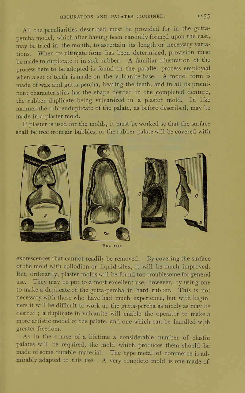 All the peculiarities described must be provided for in the gutta- percha model, which after having been carefully formed upon the cast, may be tried in the mouth, to ascertain its length or necessary varia- tions. When its ultinaate form has been determined, provision must be made to duplicate it in soft rubber. A familiar illustration of the process here to be adopted is found in the parallel process employed when a set of teeth is made on the vulcanite base. A model form is made of wax and gutta-percha, bearing the teeth, and in all its promi- nent characteristics has the shape desired in the completed denture, the rubber duplicate being vulcanized in a plaster mold. In like manner the rubber duplicate of the palate, as before described, may be made in a plaster mold. If plaster is used for the molds, it must be worked so that the surface shall be free from air bubbles, or the rubber palate will be covered with Fig. 1235. excrescences that cannot readily be removed. By covering the surface of the mold with collodion or liquid silex, it will be much improved. But, ordinarily, plaster molds will be found too troublesome for general use. They may be put to a most excellent use, however, by using one to make a duplicate of the gutta-percha in hard rubber. This is not necessary with those who have had much experience, but with begin- ners it will be difficult to work up the gutta-percha as nicely as may be desired ; a duplicate in vulcanite will enable the operator to make a more artistic model of the palate, and one which can be handled with greater freedom. As in the course of a lifetime a considerable number of elastic palates will be required, the mold which produces them should be made of some durable material. The type metal of commerce is ad- mirably adapted to this use. A very complete mold is one made of