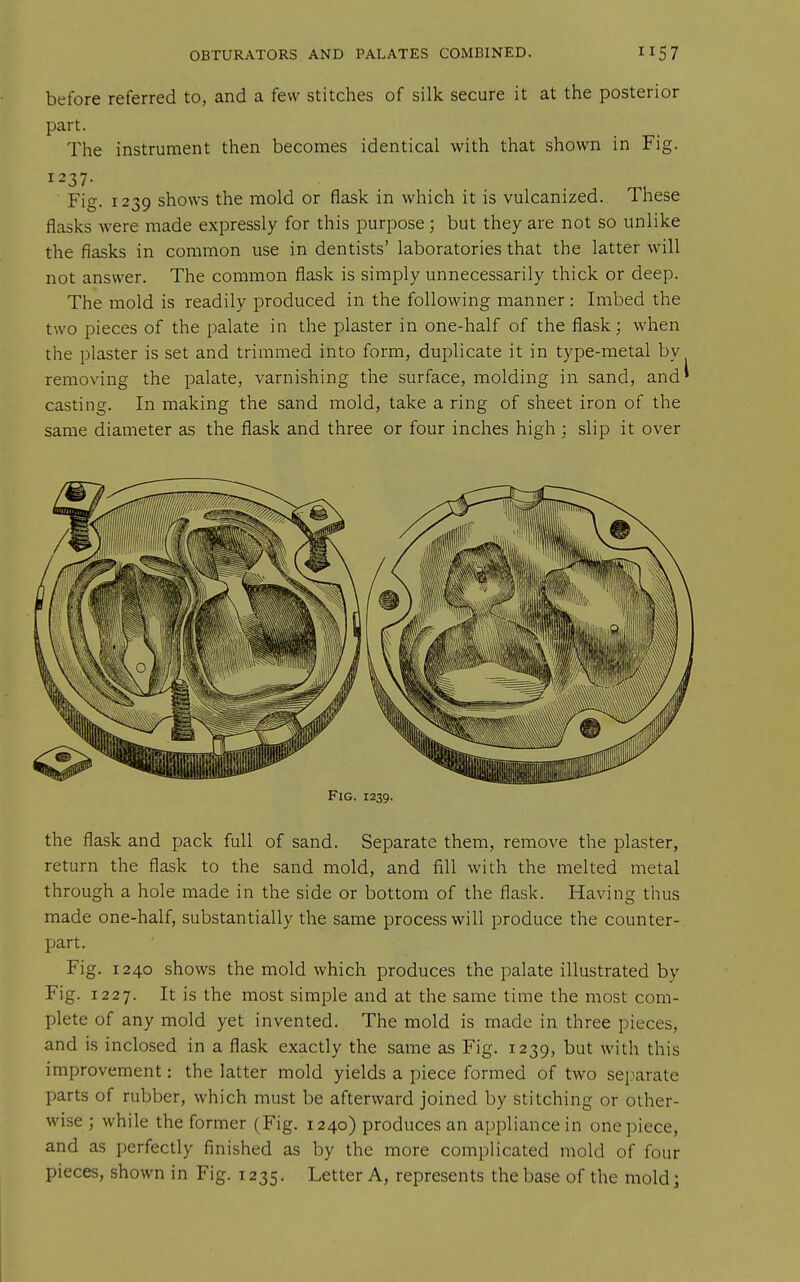 before referred to, and a few stitches of silk secure it at the posterior Pai't- . „. The instrument then becomes identical with that shown in Fig. 1237- . Fig. 1239 shows the mold or flask in which it is vulcanized. These flasks were made expressly for this purpose; but they are not so unlike the flasks in common use in dentists' laboratories that the latter will not answer. The common flask is simply unnecessarily thick or deep. The mold is readily produced in the following manner: Imbed the two pieces of the palate in the plaster in one-half of the flask; when the plaster is set and trimmed into form, duplicate it in type-metal by removing the palate, varnishing the surface, molding in sand, and casting. In making the sand mold, take a ring of sheet iron of the same diameter as the flask and three or four inches high : slip it over Fig. 1239, the flask and pack full of sand. Separate them, remove the plaster, return the flask to the sand mold, and fill with the melted metal through a hole made in the side or bottom of the flask. Having thus made one-half, substantially the same process will produce the counter- part. Fig. 1240 shows the mold which produces the palate illustrated by Fig. 1227. It is the most simple and at the same time the most com- plete of any mold yet invented. The mold is made in three pieces, and is inclosed in a flask exactly the same as Fig. 1239, but with this improvement: the latter mold yields a piece formed of two separate parts of rubber, which must be afterward joined by stitching or other- wise ; while the former (Fig. 1240) produces an appliance in one piece, and as perfectly finished as by the more complicated mold of four pieces, shown in Fig. 1235. Letter A, represents the base of the mold;