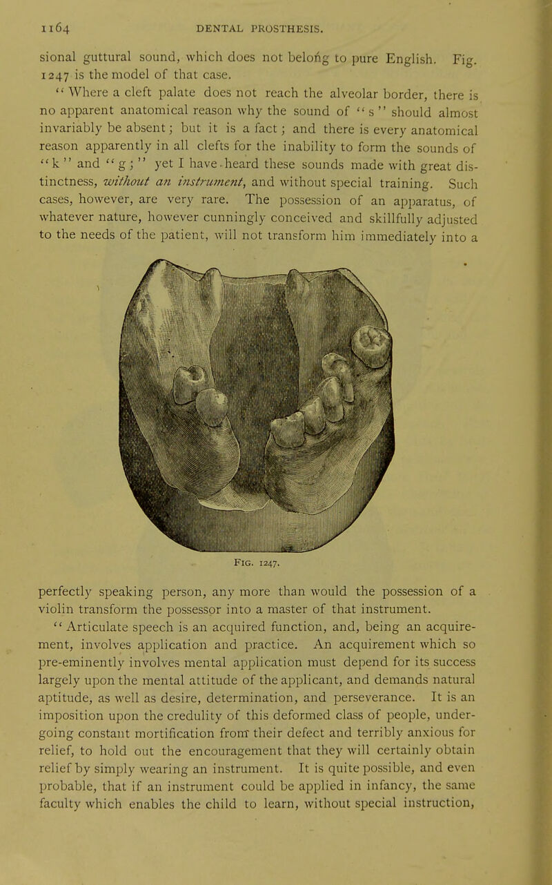 sional guttural sound, which does not belong to pure English. Fig. 1247 is the model of that case.  Where a cleft palate does not reach the alveolar border, there is no apparent anatomical reason why the sound of  s  should almost invariably be absent; but it is a fact; and there is every anatomical reason apparently in all clefts for the inability to form the sounds of k  and  g; yet I have.heard these sounds made with great dis- tinctness, without an instrument, and without special training. Such cases, however, are very rare. The possession of an apparatus, of whatever nature, however cunningly conceived and skillfully adjusted to the needs of the patient, will not transform him immediately into a Fig. 1247. perfectly speaking person, any more than would the possession of a violin transform the possessor into a master of that instrument.  Articulate speech is an acquired function, and, being an acquire- ment, involves application and practice. An acquirement which so pre-eminently involves mental application must depend for its success largely upon the mental attitude of the applicant, and demands natural aptitude, as well as desire, determination, and perseverance. It is an imposition upon the credulity of this deformed class of people, under- going constant mortification from' their defect and terribly anxious for relief, to hold out the encouragement that they will certainly obtain relief by simply wearing an instrument. It is quite possible, and even probable, that if an instrument could be applied in infancy, the same faculty which enables the child to learn, without special instruction,