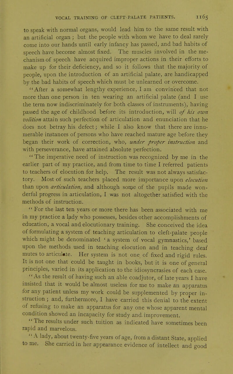 to speak with normal organs, would lead him to the same result with an artificial organ ; but the people with whom we have to deal rarely come into our hands until early infancy has passed, and bad habits of speech have become almost fixed. The muscles involved in the me- chanism of speech have acquired improper actions in their efforts to make up for their deficiency, and so it follows that the majority of people, upon the introduction of an artificial palate, are handicapped by the bad habits of speech which must be unlearned or overcome. After a somewhat lengthy experience, lam convinced that not more than one person in ten wearing an artificial palate (and I use the term now indiscriminately for both classes of instruments), having passed the age of childhood before its introduction, will of his own volition attain such perfection of articulation and enunciation that he does not betray his defect; while I also know that there are innu- merable instances of persons who have reached mature age before they began their work of correction, who, tinder proper instruction and with perseverance, have attained absolute perfection. The imperative need of instruction was recognized by me in the earlier part of my practice, and from time to time I referred patients to teachers of elocution for help. The result was not always satisfac- tory. Most of such teachers placed more importance upon elocution than upon articulatioti, and although sorpe of the pupils made won- derful progress in articulation, I was not altogether satisfied with the methods of instruction.  For the last ten years or more there has been associated with me in my practice a lady who possesses, besides other accomplishments of education, a vocal and elocutionary training. She conceived the idea of formulating a system of teaching articulation to cleft-palate people which might be denominated 'a system of vocal gymnastics,' based upon the methods used in teaching elocution and in teaching deaf mutes to articukte. Her system is not one of fixed and rigid rules. It is not one that could be taught in books, but it is one of general principles, varied in its application to the idiosyncrasies of each case. As the result of having such an able coadjutor, of late years I have insisted that it would be almost useless for me to make ^n apparatus for any patient unless my work could be supplemented by proper in- struction ; and, furthermore, I have carried this denial to the extent of refusing to make an apparatus for any one whose apparent mental condition showed an incapacity for study and. improvement. ''The results under such tuition as indicated have sometimes been rapid and marvelous.  A lady, about twenty-five years of age, from a distant State, applied to me. She carried in her appearance evidence of intellect and good