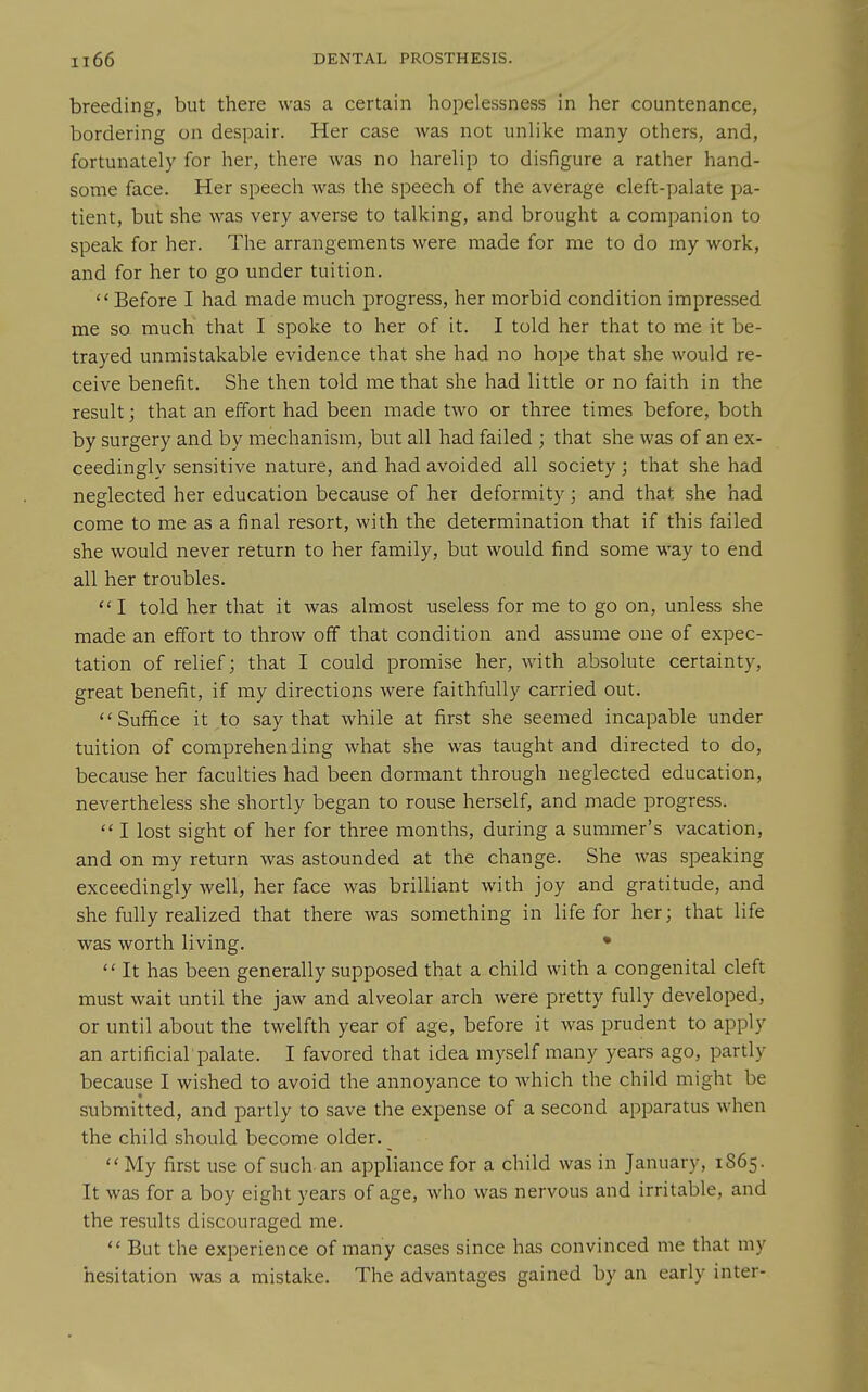 breeding, but there was a certain hopelessness in her countenance, bordering on despair. Her case was not unlike many others, and, fortunately for her, there was no harelip to disfigure a rather hand- some face. Her speech was the speech of the average cleft-palate pa- tient, but she was very averse to talking, and brought a companion to speak for her. The arrangements were made for me to do my work, and for her to go under tuition. Before I had made much progress, her morbid condition impressed me SQ much that I spoke to her of it. I told her that to me it be- trayed unmistakable evidence that she had no hope that she would re- ceive benefit. She then told me that she had little or no faith in the result; that an effort had been made two or three times before, both by surgery and by mechanism, but all had failed ; that she was of an ex- ceedingly sensitive nature, and had avoided all society; that she had neglected her education because of her deformity; and that she had come to me as a final resort, with the determination that if this failed she would never return to her family, but would find some way to end all her troubles. I told her that it was almost useless for me to go on, unless she made an effort to throw off that condition and assume one of expec- tation of relief; that I could promise her, with absolute certainty, great benefit, if my directions were faithfully carried out. Suffice it to say that while at first she seemed incapable under tuition of comprehending what she was taught and directed to do, because her faculties had been dormant through neglected education, nevertheless she shortly began to rouse herself, and made progress.  I lost sight of her for three months, during a summer's vacation, and on my return was astounded at the change. She was speaking exceedingly well, her face was brilliant with joy and gratitude, and she fully realized that there was something in life for her; that life was worth living, •  It has been generally supposed that a child with a congenital cleft must wait until the jaw and alveolar arch were pretty fully developed, or until about the twelfth year of age, before it was prudent to apply an artificial palate. I favored that idea myself many years ago, partly because I wished to avoid the annoyance to which the child might be submitted, and partly to save the expense of a second apparatus when the child should become older.  My first use of such an appliance for a child was in January, 1S65. It was for a boy eight years of age, who was nervous and irritable, and the results discouraged me.  But the experience of many cases since has convinced me that my hesitation was a mistake. The advantages gained by an early inter-