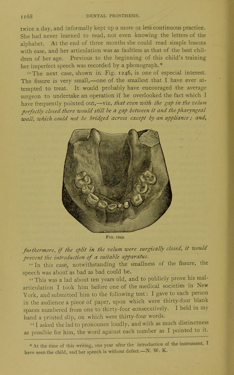 twice a day, and informally kept up a more or less continuous practice. She had never learned to read, not even knowing the letters of the alphabet. At the end of three months she could read simple lessons with ease, and her articulation was as faultless as that of the best chil- dren of her age. Previous to the beginning of this child's training her imperfect speech was recorded by a phonograph.* The next case, shown in Fig. 1246, is one of especial interest. The fissure is very small,—one of the smallest that I have ever at- tempted to treat. It would probably have encouraged the average surgeon to undertake an operation if he overlooked the fact which I have frequently pointed out,—viz, that even with the gap in the velum perfectly closed there would still be a gap between it and thephajytigeal wall, which could not be bridged across except by an appliance ; and. Fig. 1249. fmthermore, if the split in the velum were surgically closed, it would prevent the introduction of a suitable apparatus. In this case, notwithstanding the smallness of the fissure, the speech was about as bad as bad could be.  This was a lad about ten years old, and to publicly prove his mal- articulation I took him before one of the medical societies in New York, and submitted him to the following test: I gave to each person in the audience a piece of paper, upon which were thirty-four blank spaces numbered from one to thirty-four (consecutively. I held in my hand a printed slip, on which were thirty-four words. I asked the lad to pronounce loudly, and with as much distinctness as possible for him, the word against each number as I pointed to it. * At the time of this writing, one year after the introduction of the instrument, I have seen the child, and her speech is without defect.—N. W. K.