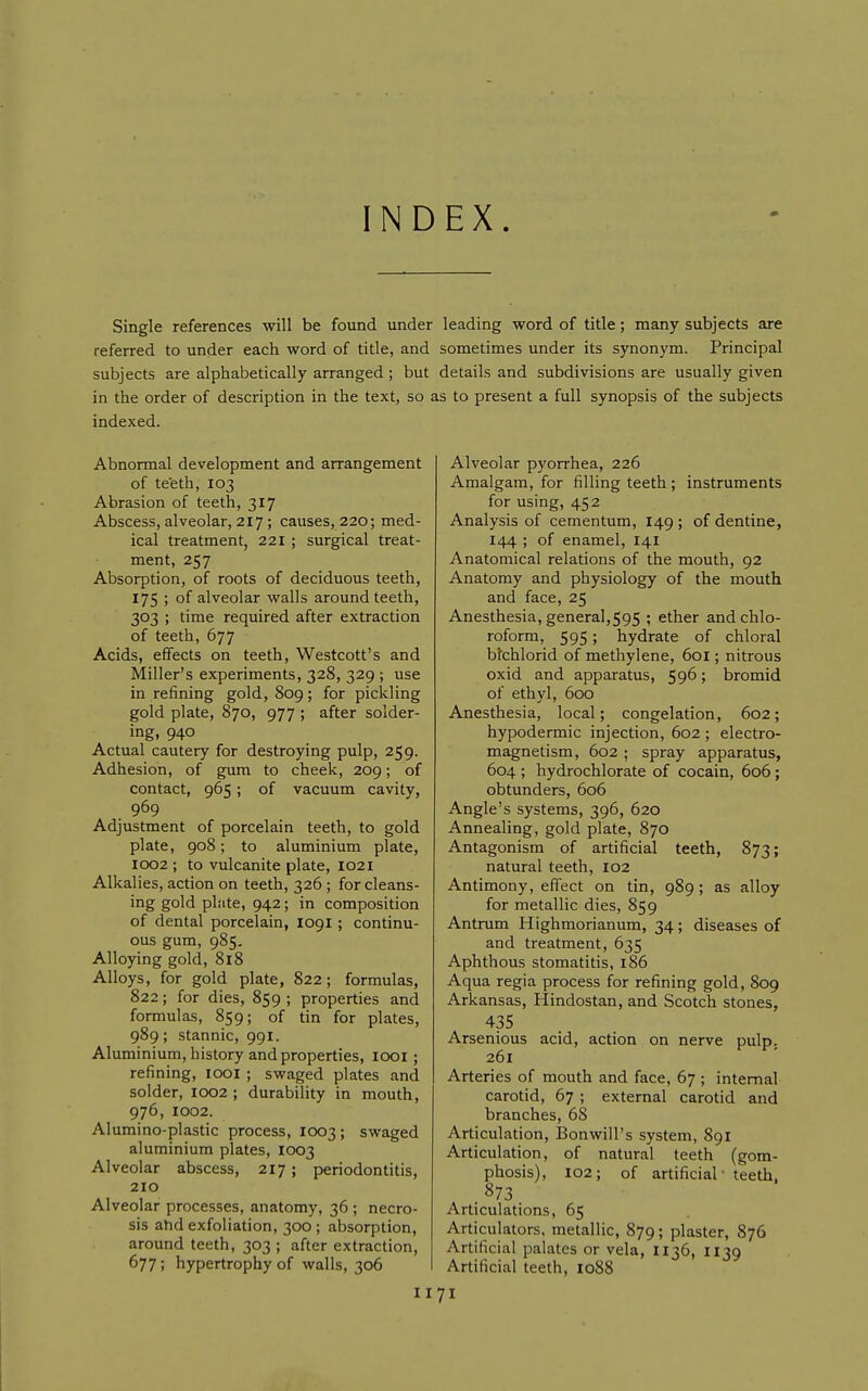 INDEX Single references will be found under leading word of title; many subjects are referred to under each word of title, and sometimes under its synonym. Principal subjects are alphabetically arranged ; but details and subdivisions are usually given in the order of description in the text, so as to present a full synopsis of the subjects indexed. Abnormal development and arrangement of te'eth, 103 Abrasion of teeth, 317 Abscess, alveolar, 217; causes, 220; med- ical treatment, 221 ; surgical treat- ment, 257 Absorption, of roots of deciduous teeth, 175 ; of alveolar walls around teeth, 303 ; time required after extraction of teeth, 677 Acids, effects on teeth, Westcott's and Miller's experiments, 328, 329 ; use in refining gold, 809; for pickling gold plate, 870, 977 ; after solder- ing, 940 Actual cautery for destroying pulp, 259. Adhesion, of gum to cheek, 209; of contact, 965; of vacuum cavity, 969 Adjustment of porcelain teeth, to gold plate, 908; to aluminium plate, I002 ; to vulcanite plate, 1021 Alkalies, action on teeth, 326 ; for cleans- ing gold pliite, 942; in composition of dental porcelain, 1091; continu- ous gum, 985, Alloying gold, 818 Alloys, for gold plate, 822; formulas, 822; for dies, 859 ; properties and formulas, 859; of tin for plates, 989; stannic, 991. Aluminium, history and properties, looi ; refining, lOOi ; swaged plates and solder, 1002 ; durability in mouth, 976, 1002. Alumino-plastic process, 1003 ; swaged aluminium plates, 1003 Alveolar abscess, 217; periodontitis, 210 Alveolar processes, anatomy, 36 ; necro- sis ahd exfoliation, 300 ; absorption, around teeth, 303 ; after extraction, 677; hypertrophy of walls, 306 Alveolar pyorrhea, 226 Amalgam, for filling teeth; instruments for using, 452 Analysis of cementum, 149 ; of dentine, 144 ; of enamel, 141 Anatomical relations of the mouth, 92 Anatomy and physiology of the mouth and face, 25 Anesthesia, general,595 ; ether and chlo- roform, 595; hydrate of chloral bfchlorid of methylene, 601; nitrous oxid and apparatus, 59^ > bromid of ethyl, 600 Anesthesia, local; congelation, 602; hypodermic injection, 602 ; electro- magnetism, 602 ; spray apparatus, 604 ; hydrochlorate of cocain, 606; obtunders, 606 Angle's systems, 396, 620 Annealing, gold plate, 870 Antagonism of artificial teeth, 873; natural teeth, 102 Antimony, effect on tin, 989; as alloy for metallic dies, 859 Antrum Highmorianum, 34; diseases of and treatment, 635 Aphthous stomatitis, 186 Aqua regia process for refining gold, 809 Arkansas, Hindostan, and Scotch stones, 435 Arsenious acid, action on nerve pulp, 261 Arteries of mouth and face, 67 ; internal carotid, 67 ; external carotid and branches, 68 Articulation, Bonwill's system, 891 Articulation, of natural teeth (gom- phosis), 102; of artificial' teeth, 873 Articulations, 65 Articulators, metallic, 879; plaster, 876 Artificial palates or vela, II36, 1139 Artificial teeth, 1088