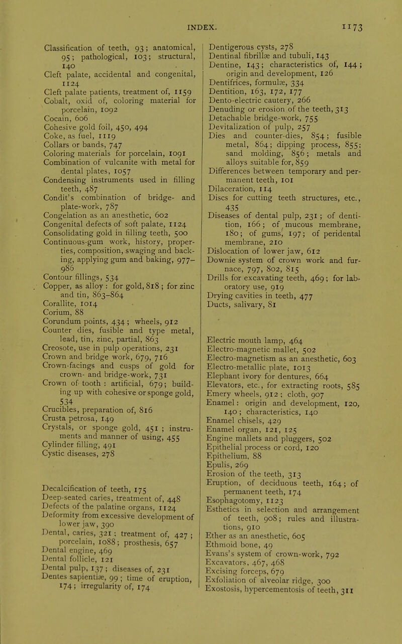 Classification of teeth, 93; anatomical, 95; pathological, 103; structural, 140 Cleft palate, accidental and congenital, 1124 Cleft palate patients, treatment of, 1159 Cobalt, oxid of, coloring material for porcelain, 1092 Cocain, 606 Cohesive gold foil, 450, 494 Coke, as fuel, 1119 Collars or bands, 747 Coloring materials for porcelain, 1091 Combination of vulcanite with metal for dental plates, 1057 Condensing instruments used in filling teeth, 487 Condit's combination of bridge- and plate-work, 787 Congelation as an anesthetic, 602 Congenital defects of soft palate, 1124 Consolidating gold in filling teeth, 500 Continuous-gum work, history, proper- ties, composition, swaging and back- ing, applying gum and baking, 977— 986 Contour fillings, 534 Copper, as alloy : for gold, 818 ; for zinc and tin, 863-864 Corallite, 1014 Corium, 88 Corundum points, 434 ; wheels, 912 Counter dies, fusible and type metal, lead, tin, zinc, partial, 863 Creosote, use in pulp operations, 231 Crown and bridge work, 679, 716 Crown-facings and cusps of gold for crown- and bridge-work, 731 Crown of tooth : artificial, 679; build- ing up with cohesive or sponge gold, 534 Crucibles, preparation of, 816 Crusta petrosa, 149 Crystals, or sponge gold, 451 ; instru- ments and manner of using, 455 Cylinder filling, 491 Cystic diseases, 278 Decalcification of teeth, 175 Deep-seated caries, treatment of, 448 Defects of the palatine organs, 1124 Deformity from excessive development of lower jaw, 390 Dental, caries, 321 ; treatment of, 427 ; porcelain, 1088 ; prosthesis, 657 Dental engine, 469 Dental follicle, 121 Dental pulp, 137 ; diseases of, 231 Dentes sapientiae, 99 ; time of eruption, 174; irregularity of, 174 Dentigerous cysts, 278 Dentinal fibrillas and tubuli, 143 Dentine, 143; characteristics of, I44; origin and development, 126 Dentifrices, formula;, 334 Dentition, 163, 172, 177 Dento-electric cautery, 266 Denuding or erosion of the teeth, 313 Detachable bridge-work, 755 Devitalization of pulp, 257 Dies and counter-dies, 854; fusible metal, 864; dipping process, 855; sand molding, 856; metals and alloys suitable for, 859 Differences between temporary and per- manent teeth, loi Dilaceration, 114 Discs for cutting teeth structures, etc., 435 Diseases of dental pulp, 231; of denti- tion, 166; of mucous membrane, 180; of gums, 197; of peridental membrane, 210 Dislocation of lower jaw, 612 Downie system of crown work and fur- nace, 797, 802, 815 Drills for excavating teeth, 469 ; for lab- oratory use, 919 Drying cavities in teeth, 477 Ducts, salivary, 81 Electric mouth lamp, 464 Electro-magnetic mallet, 502 Electro-magnetism as an anesthetic, 603 Electro-metallic plate, 1013 Elephant ivory for dentures, 664 Elevators, etc., for extracting roots, 585 Emery wheels, 912 ; cloth, 907 Enamel: origin and development, 120, 140; characteristics, 140 Enamel chisels, 429 Enamel organ, 121, 125 Engine mallets and pluggers, 502 Epithelial process or cord, 120 Epithelium, 88 Epulis, 269 Erosion of the teeth, 313 Eruption, of deciduous teeth, 164; of permanent teeth, 174 Esophagotomy, 1123 Esthetics in selection and arrangement of teeth, 908; rules and illustra- tions, 910 Ether as an anesthetic, 605 Ethmoid bone, 49 Evans's system of crown-work, 792 Excavators. 467, 468 Excising forceps, 679 Exfoliation of alveolar ridge, 300 Exostosis, hypercementosis of teeth, 311