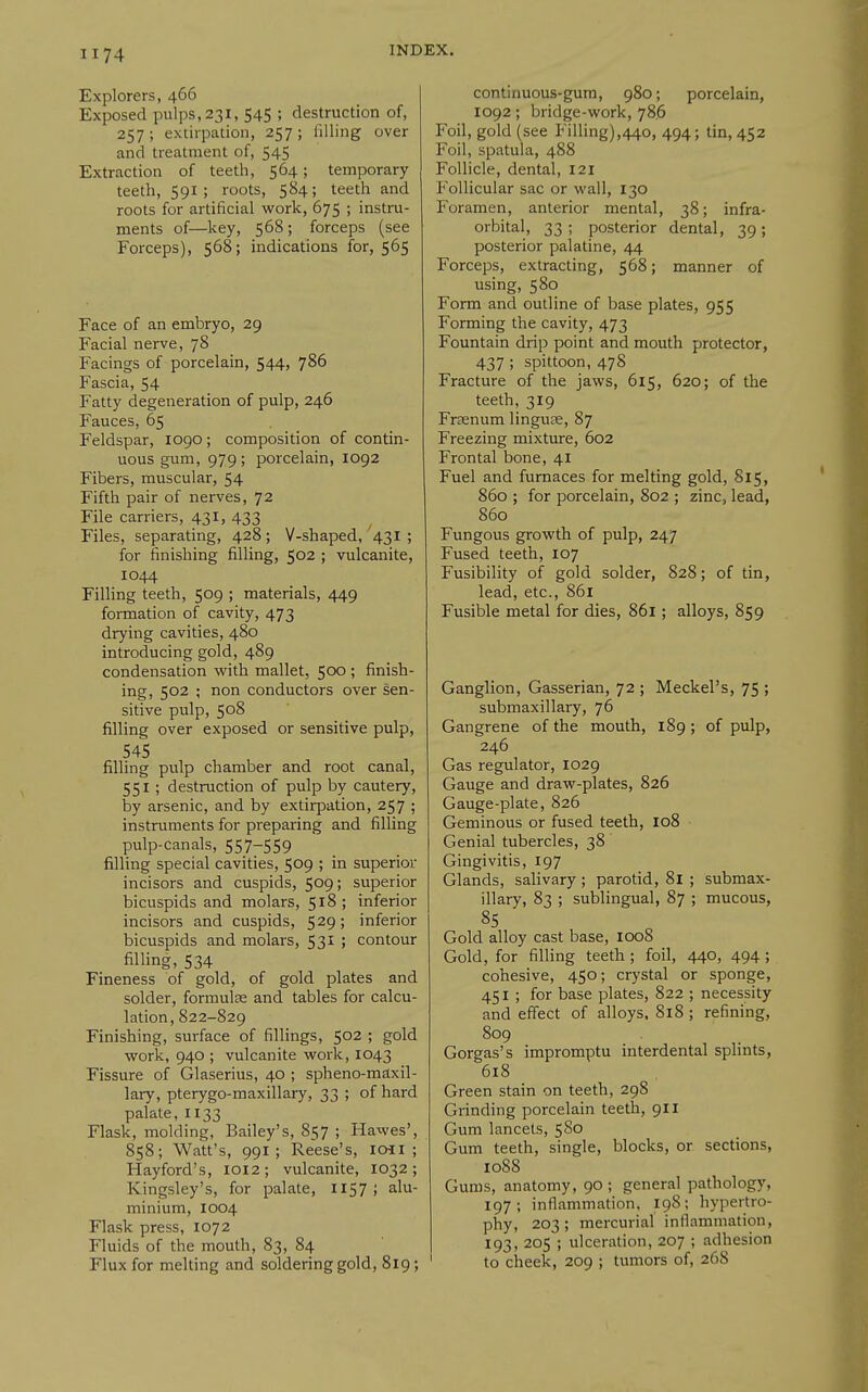 Explorers, 466 Exposed pulps,231, 545 ; destruction of, 257 ; extirpation, 257 ; lilling over and treatment of, 545 Extraction of teeth, 564; temporary teeth, 591 ; roots, 584; teeth and roots for artificial work, 675 ; instru- ments of—key, 568; forceps (see Forceps), 568; indications for, 565 Face of an embryo, 29 Facial nerve, 78 Facings of porcelain, 544, 786 Fascia, 54 Fatty degeneration of pulp, 246 Fauces, 65 Feldspar, 1090; composition of contin- uous gum, 979 ; porcelain, 1092 Fibers, muscular, 54 Fifth pair of nerves, 72 File carriers, 431, 433 ^ Files, separating, 428; V-shaped, 431 ; for finishing filling, 502 ; vulcanite, 1044 Filling teeth, 509 ; materials, 449 formation of cavity, 473 drying cavities, 480 introducing gold, 489 condensation with mallet, 500 ; finish- ing, 502 ; non conductors over sen- sitive pulp, 508 filling over exposed or sensitive pulp, 545 filling pulp chamber and root canal, 551 ; destruction of pulp by cautery, by arsenic, and by extirpation, 257 ; instruments for preparing and filling pulp-canals, 557-559 filling special cavities, 509 ; in superior incisors and cuspids, 5^9 i superior bicuspids and molars, 518; inferior incisors and cuspids, 529; inferior bicuspids and molars, 53^ i contour filling, 534 Fineness of gold, of gold plates and solder, formulae and tables for calcu- lation, 822-829 Finishing, surface of fillings, 502 ; gold work, 940 ; vulcanite work, 1043 Fissure of Glaserius, 40 ; spheno-maxil- lary, pterygo-maxillary, 33 ; of hard palate, 1133 Flask, molding, Bailey's, 857 ; Hawes', 858; Watt's, 991; Reese's, loii ; Hayford's, 1012; vulcanite, 1032; Kingsley's, for palate, 1157 ; alu- minium, 1004 Flask press, 1072 Fluids of the mouth, 83, 84 Flux for melting and soldering gold, 819; continuous-gum, 980; porcelain, 1092; bridge-work, 786 Foil, gold (see Filling),440, 494; tin, 452 Foil, spatula, 488 Follicle, dental, 121 Follicular sac or wall, 130 Foramen, anterior mental, 38; infra- orbital, 33 ; posterior dental, 39 ; posterior palatine, 44 Forceps, extracting, 568; manner of using, 580 Form and outline of base plates, 955 Forming the cavity, 473 Fountain drip point and mouth protector, 437 ; spittoon, 478 Fracture of the jaws, 615, 620; of the teeth, 319 Frsenum linguae, 87 Freezing mixture, 602 Frontal bone, 41 Fuel and furnaces for melting gold, 815, 860 ; for porcelain, 802 ; zinc, lead, 860 Fungous growth of pulp, 247 Fused teeth, 107 Fusibility of gold solder, 828; of tin, lead, etc., 861 Fusible metal for dies, 861; alloys, 859 Ganglion, Gasserian, 72 ; Meckel's, 75 ; submaxillary, 76 Gangrene of the mouth, 189; of pulp, 246 Gas regulator, 1029 Gauge and draw-plates, 826 Gauge-plate, 826 Geminous or fused teeth, 108 Genial tubercles, 38 Gingivitis, 197 Glands, salivary; parotid, 81 ; submax- illary, 83 ; sublingual, 87 ; mucous, 85 Gold alloy cast base, 1008 Gold, for filling teeth ; foil, 440, 494 ; cohesive, 450; crystal or sponge, 451 ; for base plates, 822 ; necessity and effect of alloys, 818 ; refining, 809 Gorgas's impromptu interdental splints, 618 Green stain on teeth, 298 Grinding porcelain teeth, 911 Gum lancets, 580 Gum teeth, single, blocks, or sections, 1088 Gums, anatomy, 90 ; general pathology, 197; inflammation. 198; hypertro- phy, 203 ; mercurial inflammation, 193, 205 ; ulceration, 207 ; adhesion to cheeic, 209 ; tumors of, 268