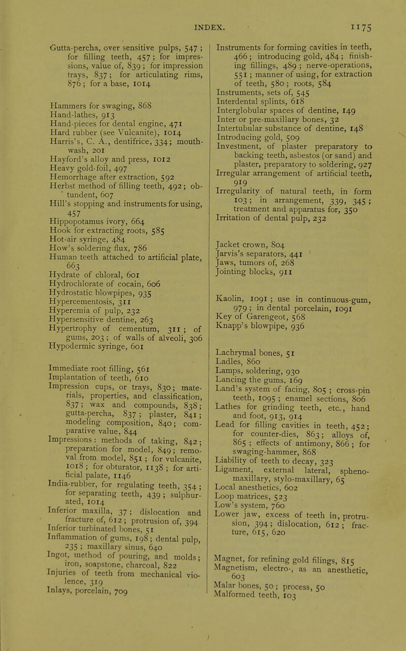 Gutta-percha, over sensitive pulps, 547 ; for filling teeth, 457 ; for impres- sions, value of, 839 ; for impression trays, 837; for articulating rims, 876 ; for a base, 1014 Hammers for swaging, 868 Hand-lathes, 913 Hand-pieces for dental engine, 471 Hard rubber (see Vulcanite), 1014 Harris's, C. A., dentifrice, 334; mouth- wash, 201 Hayford's alloy and press, 1012 Heavy gold-foil, 497 Hemorrhage after extraction, 592 Herbst method of filling teeth, 492; ob- tundent, 607 Hill's stopping and instruments for using, 457 Hippopotamus ivory, 664 Hook for extracting roots, 585 Hot-air syringe, 484 How's soldering flux, 786 Human teeth attached to artificial plate, 663 Hydrate of chloral, 601 Hydrochlorate of cocain, 606 Hydrostatic blowpipes, 935 Hypercementosis, 311 Hyperemia of pulp, 232 Hypersensitive dentine, 263 Hypertrophy of cementum, 311 ; of gums, 203 ; of walls of alveoli, 306 Hypodermic syringe, 601 Immediate root filling, 561 Implantation of teeth, 6io Impression cups, or trays, 830; mate- rials, properties, and classification, 837; wax and compounds, 838; gutta-percha, 837 ; plaster, 841 ; modeling composition, 840; com- parative value, 844 Impressions : methods of taking, 842 • preparation for model, 849; remo- val from model, 851 ; for vulcanite, 1018 ; for obturator, 1138 ; for arti- ficial palate, 1146 India-rubber, for regulating teeth, 354 ; for separating teeth, 439 ; sulphur- ated, 1014 Inferior maxilla, 37 ; dislocation and fracture of, 612 ; protrusion of, 394 Inferior turbinated bones, 51 Inflammation of gums, 198 ; dental pulp, 235 ; maxillary sinus, 640 Ingot, method of pouring, and molds; iron, soapstone, charcoal, 822 Injuries of teeth from mechanical vio- lence, 319 Inlays, porcelain, 709 Instruments for forming cavities in teeth, 466 ; introducing gold, 484 ; finish- ing fillings, 489 ; nerve-operations, 551 ; manner of using, for extraction of teeth, 580 ; roots, 584 Instruments, sets of, 545 Interdental splints, 618 Interglobular spaces of dentine, I49 Inter or pre-maxillary bones, 32 Intertubular substance of dentine, 148 Introducing gold, 509 Investment, of plaster preparatory to backing teeth, asbestos (or sand) and plaster, preparatory to soldering, 927 Irregular arrangement of artificial teeth, 919 Irregularity of natural teeth, in form 103 ; in arrangement, 339, 345 ; treatment and apparatus for, 350 Irritation of dental pulp, 232 Jacket crown, 804 Jarvis's separators, 441 Jaws, tumors of, 268 Jointing blocks, 911 Kaolin, 1091 ; use in continuous-gum, 979 ; in dental porcelain, 1091 Key of Garengeot, 568 Knapp's blowpipe, 936 Lachrymal bones, 51 Ladles, 860 Lamps, soldering, 930 Lancing the gums, 169 Land's system of facing, 805 ; cross-pin teeth, 1095 ; enamel sections, 806 Lathes for grinding teeth, etc., hand and foot, 913, 914 Lead for filling cavities in teeth, 452; for counter-dies, 863; alloys of, 865 ; effects of antimony, 866 ; for swaging-hammer, 868 Liability of teeth to decay, 323 Ligament, external lateral, spheno- maxillary, stylo-maxillary, 65 Local anesthetics, 602 Loop matrices, 523 Low's system, 760 Lower jaw, excess of teeth in, protru- sion, 394; dislocation, 612; frac- ture, 615, 620 Magnet, for refining gold filings, 815 Magnetism, electro-, as an anesthetic 603 Malar bones, 50 ; process, 50 Malformed teeth, 103