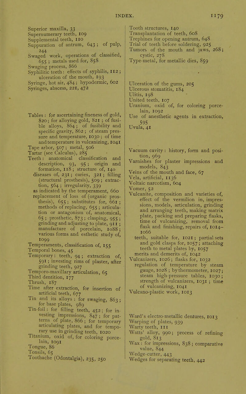 Superior maxilla, 33 Supernumerary teeth, 109 Supplemental teeth, lio Suppuration of antrum, 643 ; of pulp, 244 Swaged work, operations of classified, 655 ; metals used for, 858 Swagmg process, 866 Syphilitic teeth: effects of syphilis, 112 ; ulceration of the mouth, I93 Syringe, hot air, 484; hypodermic, 602 Syringes, abscess, 221, 472 Tables : for ascertaining fineness of gold, 820; for alloying gold, S21 ; of fusi- ble alloys, 864; of fusibility and specific gravity, 862 ; of steam pres- sure and temperature, 1030 ; of time and temperature in vulcanizing, 1041 Tape arbor, 507 ; metal, 506 Tartar (see Calculus), 285 Teeth: anatomical classification and description, 93, 95 ; origin and formation, 118; structure of, 140 diseases of, 231 ; caries, 321 ; filling (structural prosthesis), 509 ; extrac- tion, 564 ; irregularity, 339 as indicated by the temperament, 660 replacement of loss of (organic pros- thesis), 655 ; substitutes for, 661 ; methods of replacing, 655 ; articula- tion or antagonism of, anatomical, 65 ; prosthetic, 873 ; clasping, 955 ; grinding and adjusting to plate, 911 ; manufacture of porcelain, io88; various forms and esthetic study of, 1099 Temperaments, classification of, 155 Temporal bones, 45 Temporary: teeth, 94; extraction of, 591; investing rims of plaster, after giinding teeth, 927 Temporo-maxillary articulation, 65 Third dentition, 177 Thrush, 187 Time after extraction, for insertion of artificial teeth, 677 Tin and its alloys : for swaging, 863 ; for base plates, 989 Tin-foil : for filling teeth, 452 ; for in- vesting impressions, 847 ; for pat- terns of plate, 866 ; for temporary articulating plates, and for tempo- rary use in grinding teeth, 1020 Titanium, oxid of, for coloring porce- lain, 1091 Tongue, 86 Tonsils, 65 Toothache (Odontalgia), 235, 250 Tooth structures, 140 Transplantation of teeth, 608 Trephines for opening antrum, 648 Trial of teeth before soldering, 925 Tumors of the mouth and jaws, 268; cystic, 278 Type-metal, for metallic dies, 859 Ulceration of the gums, 205 Ulcerous stomatitis, 184 Ulitis, 198 United teeth, 107 Uranium, oxid of, for coloring porce- lain, 1092 Use of anesthetic agents in extraction, 595 Uvula, 41 Vacuum cavity : history, form and posi- tion, 969 Varnishes for plaster impressions and models, 843 Veins of the mouth and face, 67 Vela, artificial, 1136 Voltaic narcotism, 604 Vomer, 52 Vulcanite, composition and varieties of, effect of the vermilion in, impres- sions, models, articulation, grinding and arranging teeth, making matrix plate, packing and preparing flasks, time of vulcanizing, removal from flask and finishing, repairs of, 1014- 1066 teeth, suitable for, 1021; partial sets and gold clasps for, 1057; attaching teeth to metal plates by, 1057 merits and demerits of, 1042 Vulcanizers, 1026; flasks for, 1032 regulation of temperature by steam gauge, 1028 ; by thermometer, 1027; steam high-pressure tables, 1030; strength of vulcanizers, 1031 ; time of vulcanizing, 1041 Vulcano-plastic work, 1013 Ward's electro-metallic dentures, 1013 Warping of plates, 939 Warty teeth, ill Watts' alloy, 990; process of refining gold, 813 Wax : for impressions, 838 ; comparative value, 844 Wedge-cutter, 443 Wedges for separating teeth, 442