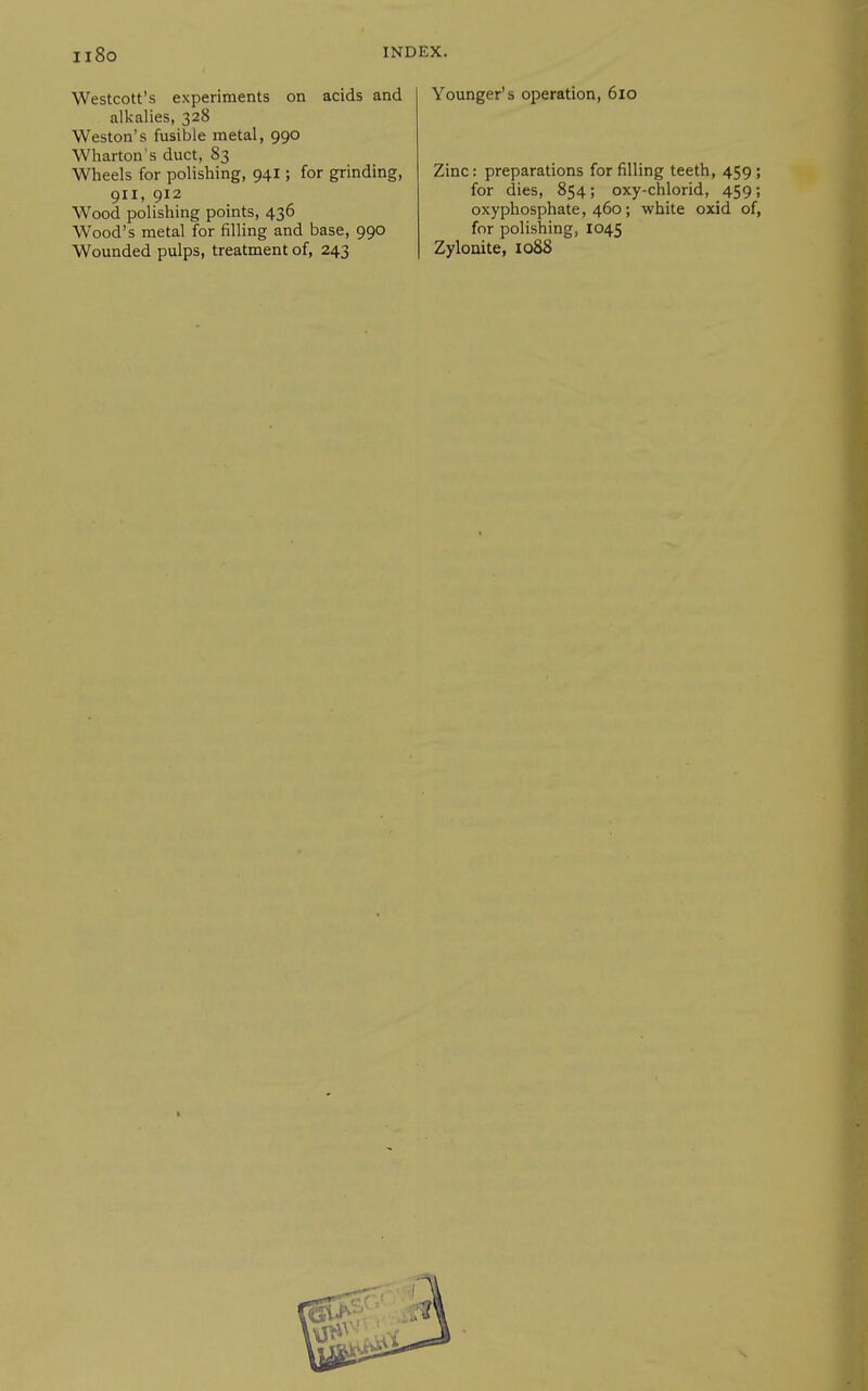 Westcott's experiments on acids and alkalies, 328 Weston's fusible metal, 990 Wharton s duct, 83 Wheels for polishing, 941; for grinding, 911, 912 Wood polishing points, 436 Wood's metal for filling and base, 990 Wounded pulps, treatment of, 243 Younger's operation, 610 Zinc: preparations for filling teeth, 459; for dies, 854; oxy-chlorid, 459; oxyphosphate, 460; white oxid of, for polishing, 1045 Zylonite, io88