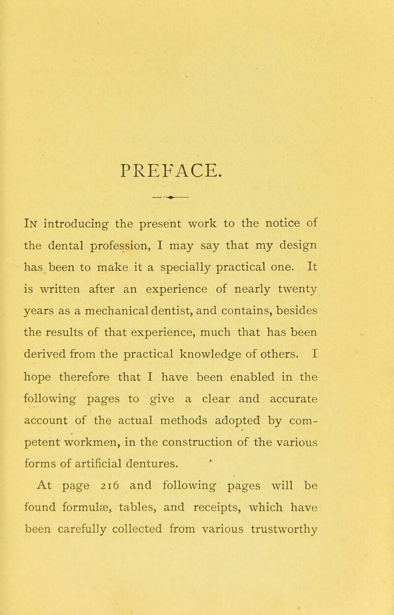 PREFACE. In introducing the present work to the notice of the dental profession, I may say that my design has been to make it a specially practical one. It is written after an experience of nearly twenty years as a mechanical dentist, and contains, besides the results of that experience, much that has been derived from the practical knowledge of others. I hope therefore that I have been enabled in the following pages to give a clear and accurate account of the actual methods adopted by com- petent workmen, in the construction of the various forms of artificial dentures. At page 216 and following pages will be found formulae, tables, and receipts, which have been carefully collected from various trustworthy