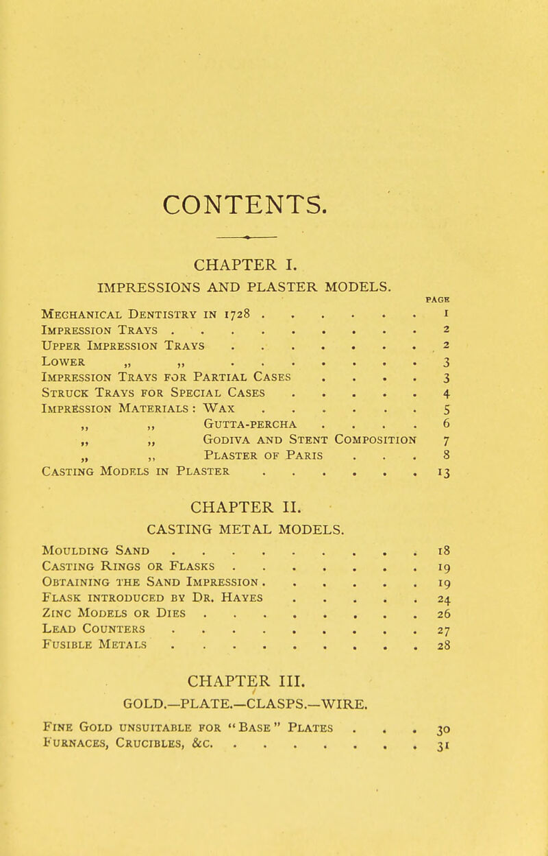 CONTENTS. CHAPTER I. IMPRESSIONS AND PLASTER MODELS. PAGB Mechanical Dentistry in 1728 i Impression Trays 2 Upper Impression Trays ,2 Lower „ „ 3 Impression Trays for Partial Cases .... 3 Struck Trays for Special Cases 4 Impression Materials : Wax 5 ,, Gutta-percha .... 6 „ „ Godiva and Stent Composition 7 „ ,, Plaster of Paris ... 8 Casting Models in Plaster 13 CHAPTER II. CASTING METAL MODELS. Moulding Sand 18 Casting Rings or Flasks 19 Obtaining the Sand Impression 19 Flask introduced by Dr. Hayes 24 Zinc Models or Dies 26 Lead Counters 27 Fusible Metals 28 CHAPTER III. GOLD.—PLATE.—CLASPS,—WIRE. Fine Gold unsuitable for «'Base Plates ... 30 Furnaces, Crucibles, &c 31