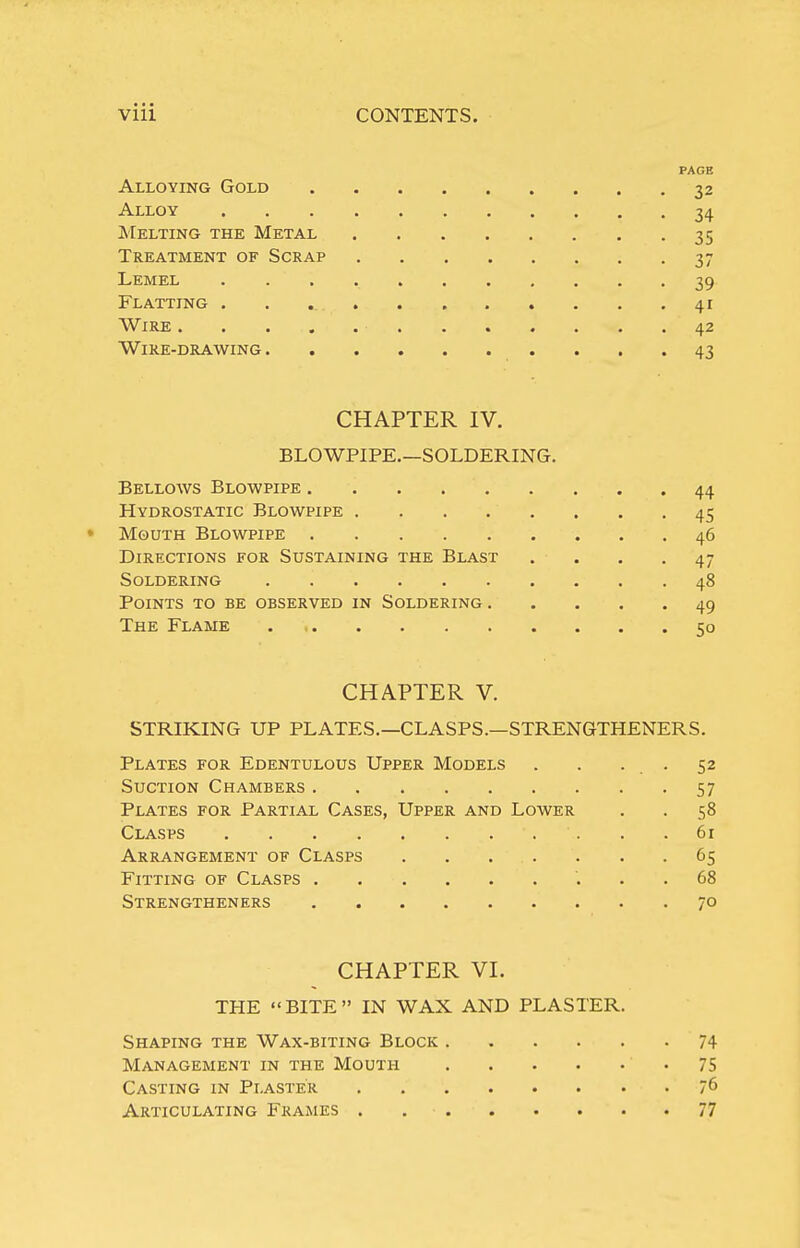 PAGE Alloying Gold 32 Alloy 34 Melting the Metal 35 Treatment of Scrap 37 Lemel 39 Flatting . . 41 Wire 42 Wire-drawing 43 CHAPTER IV. BLOWPIPE.—SOLDERING. Bellows Blowpipe 44 Hydrostatic Blowpipe . . . . . . . .45 • Mouth Blowpipe 46 Directions for Sustaining the Blast .... 47 Soldering 48 Points to be observed in Soldering 49 The Flame 50 CHAPTER V. STRIKING UP PLATES.—CLASPS.—STRENGTHENERS. Plates for Edentulous Upper Models . . . . 52 Suction Chambers 57 Plates for Partial Cases, Upper and Lower . . 58 Clasps 61 Arrangement of Clasps 65 Fitting of Clasps 68 Strengtheners 70 CHAPTER VI. THE BITE IN WAX AND PLASTER. Shaping the Wax-biting Block 74 Management in the Mouth 75 Casting in Plaster 76 Articulating Frames 77