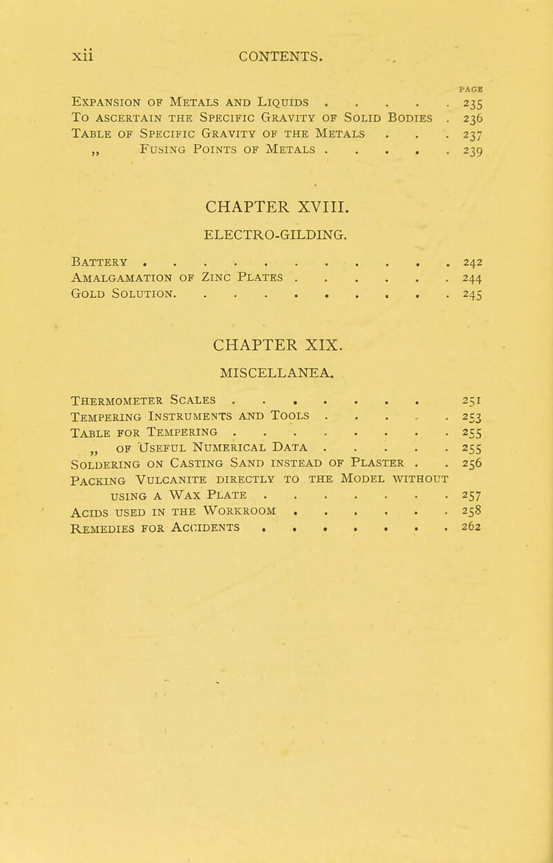 PAGB Expansion of Metals and Liquids 235 To ascertain the Specific Gravity of Solid Bodies . 236 Table of Specific Gravity of the Metals . . . 237 „ Fusing Points of Metals 239 CHAPTER XVIII. ELECTRO-GILDING. Battery ........... 242 Amalgamation of Zinc Plates 244 Gold Solution 245 CHAPTER XIX. MISCELLANEA. Thermometer Scales 251 Tempering Instruments and Tools 253 Table for Tempering 255 „ OF Useful Numerical Data 255 Soldering on Casting Sand instead of Plaster . . 256 Packing Vulcanite directly to the Model without using a Wax Plate 257 Acids used in the Workroom 258 Remedies for Accidents 262