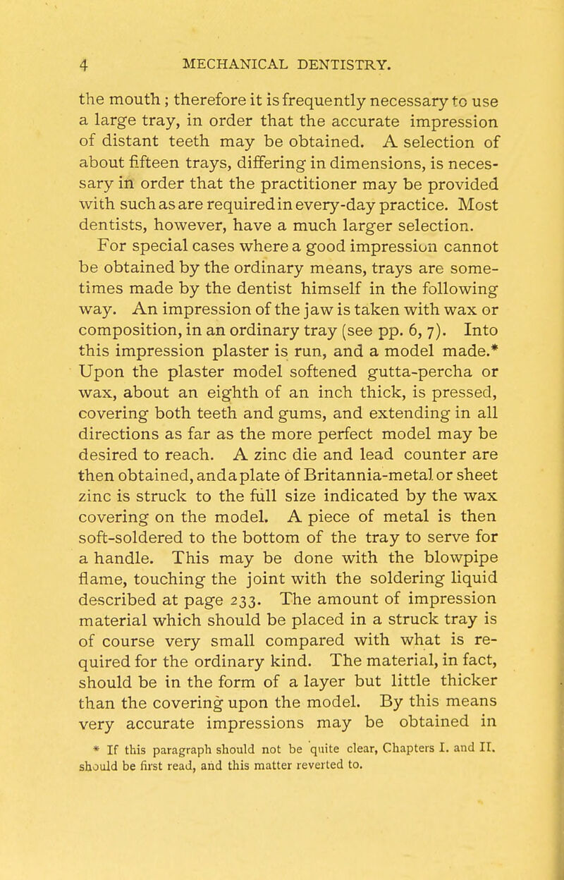 the mouth; therefore it is frequently necessary to use a large tray, in order that the accurate impression of distant teeth may be obtained. A selection of about fifteen trays, differing in dimensions, is neces- sary in order that the practitioner may be provided with such as are required in every-day practice. Most dentists, however, have a much larger selection. For special cases where a good impression cannot be obtained by the ordinary means, trays are some- times made by the dentist himself in the following way. An impression of the jaw is taken with wax or composition, in an ordinary tray (see pp. 6, 7). Into this impression plaster is run, and a model made.* Upon the plaster model softened gutta-percha or wax, about an eighth of an inch thick, is pressed, covering both teeth and gums, and extending in all directions as far as the more perfect model may be desired to reach. A zinc die and lead counter are then obtained, andaplate of Britannia-metal or sheet zinc is struck to the full size indicated by the wax covering on the model. A piece of metal is then soft-soldered to the bottom of the tray to serve for a handle. This may be done with the blowpipe flame, touching the joint with the soldering liquid described at page 233. The amount of impression material which should be placed in a struck tray is of course very small compared with what is re- quired for the ordinary kind. The material, in fact, should be in the form of a layer but little thicker than the covering upon the model. By this means very accurate impressions may be obtained in * If this paragraph should not be quite clear, Chapters I. and II. should be first read, aiid this matter reverted to.