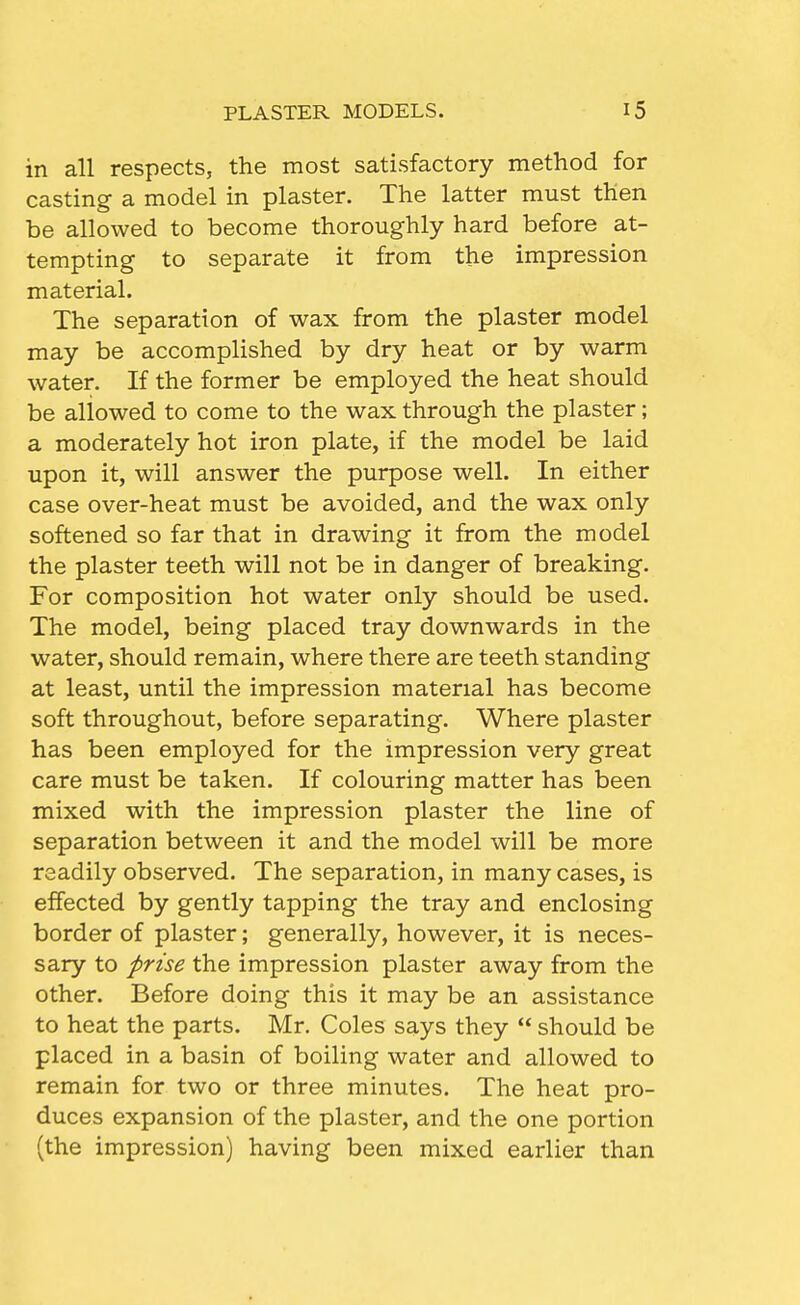 in all respects, the most satisfactory method for casting a model in plaster. The latter must then be allowed to become thoroughly hard before at- tempting to separate it from the impression material. The separation of wax from the plaster model may be accomplished by dry heat or by warm water. If the former be employed the heat should be allowed to come to the wax through the plaster; a moderately hot iron plate, if the model be laid upon it, will answer the purpose well. In either case over-heat must be avoided, and the wax only softened so far that in drawing it from the model the plaster teeth will not be in danger of breaking. For composition hot water only should be used. The model, being placed tray downwards in the water, should remain, where there are teeth standing at least, until the impression material has become soft throughout, before separating. Where plaster has been employed for the impression very great care must be taken. If colouring matter has been mixed with the impression plaster the line of separation between it and the model will be more readily observed. The separation, in many cases, is effected by gently tapping the tray and enclosing border of plaster; generally, however, it is neces- sary to prise the impression plaster away from the other. Before doing this it may be an assistance to heat the parts. Mr. Coles says they  should be placed in a basin of boiling water and allowed to remain for two or three minutes. The heat pro- duces expansion of the plaster, and the one portion (the impression) having been mixed earlier than