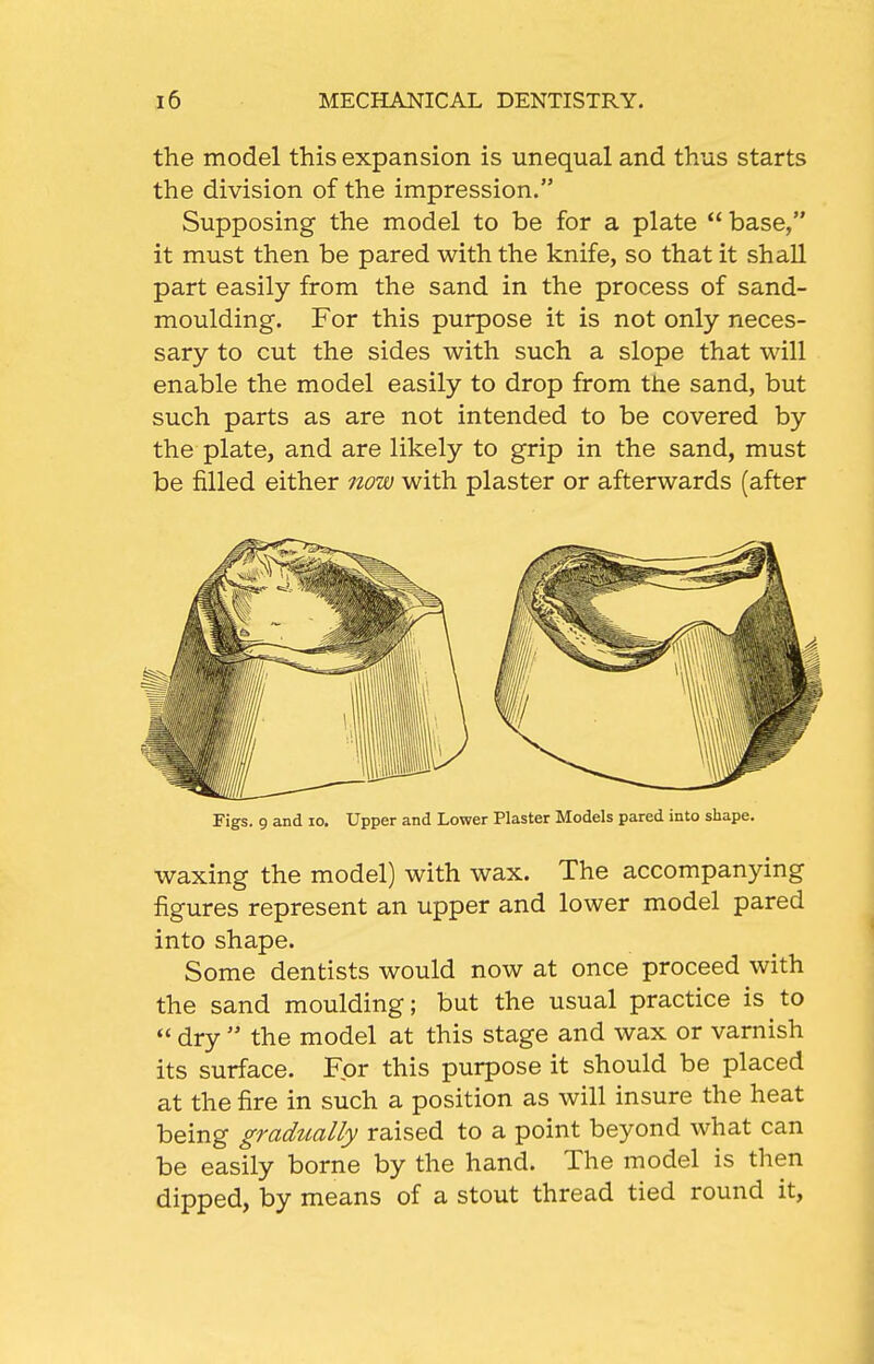 the model this expansion is unequal and thus starts the division of the impression. Supposing the model to be for a plate  base, it must then be pared with the knife, so that it shall part easily from the sand in the process of sand- moulding. For this purpose it is not only neces- sary to cut the sides with such a slope that will enable the model easily to drop from the sand, but such parts as are not intended to be covered by the plate, and are likely to grip in the sand, must be filled either now with plaster or afterwards (after Figs. 9 and lo. Upper and Lower Plaster Models pared into shape. waxing the model) with wax. The accompanying figures represent an upper and lower model pared into shape. Some dentists would now at once proceed with the sand moulding; but the usual practice is to  dry  the model at this stage and wax or varnish its surface. For this purpose it should be placed at the fire in such a position as will insure the heat being gradually raised to a point beyond what can be easily borne by the hand. The model is then dipped, by means of a stout thread tied round it,