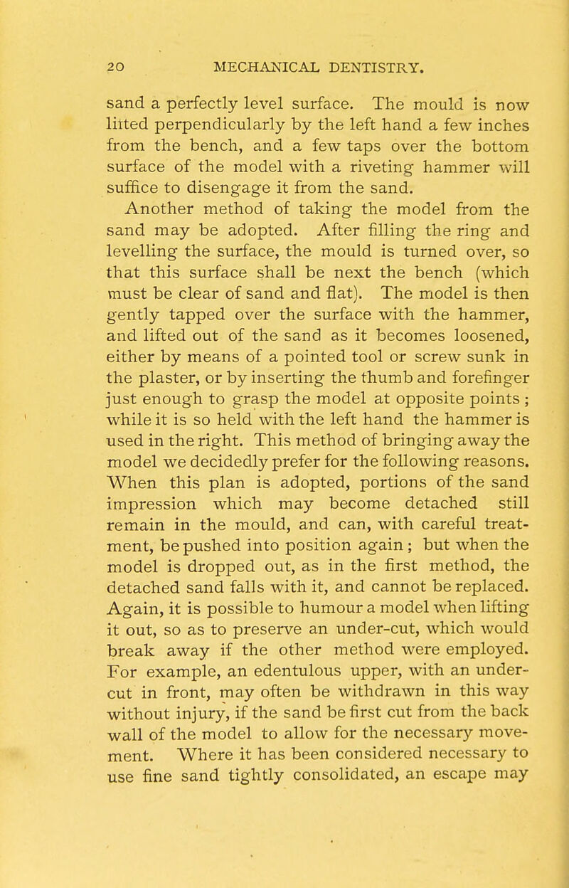 sand a perfectly level surface. The mould is now litted perpendicularly by the left hand a few inches from the bench, and a few taps over the bottom surface of the model with a riveting hammer will suffice to disengage it from the sand. Another method of taking the model from the sand may be adopted. After filling the ring and levelling the surface, the mould is turned over, so that this surface shall be next the bench (which must be clear of sand and flat). The model is then gently tapped over the surface with the hammer, and lifted out of the sand as it becomes loosened, either by means of a pointed tool or screw sunk in the plaster, or by inserting the thumb and forefinger just enough to grasp the model at opposite points ; while it is so held with the left hand the hammer is used in the right. This method of bringing away the model we decidedly prefer for the following reasons. When this plan is adopted, portions of the sand impression which may become detached still remain in the mould, and can, with careful treat- ment, be pushed into position again ; but when the model is dropped out, as in the first method, the detached sand falls with it, and cannot be replaced. Again, it is possible to humour a model when lifting it out, so as to preserve an under-cut, which would break away if the other method were employed. For example, an edentulous upper, with an under- cut in front, may often be withdrawn in this way without injury, if the sand be first cut from the back wall of the model to allow for the necessary move- ment. Where it has been considered necessary to use fine sand tightly consolidated, an escape may
