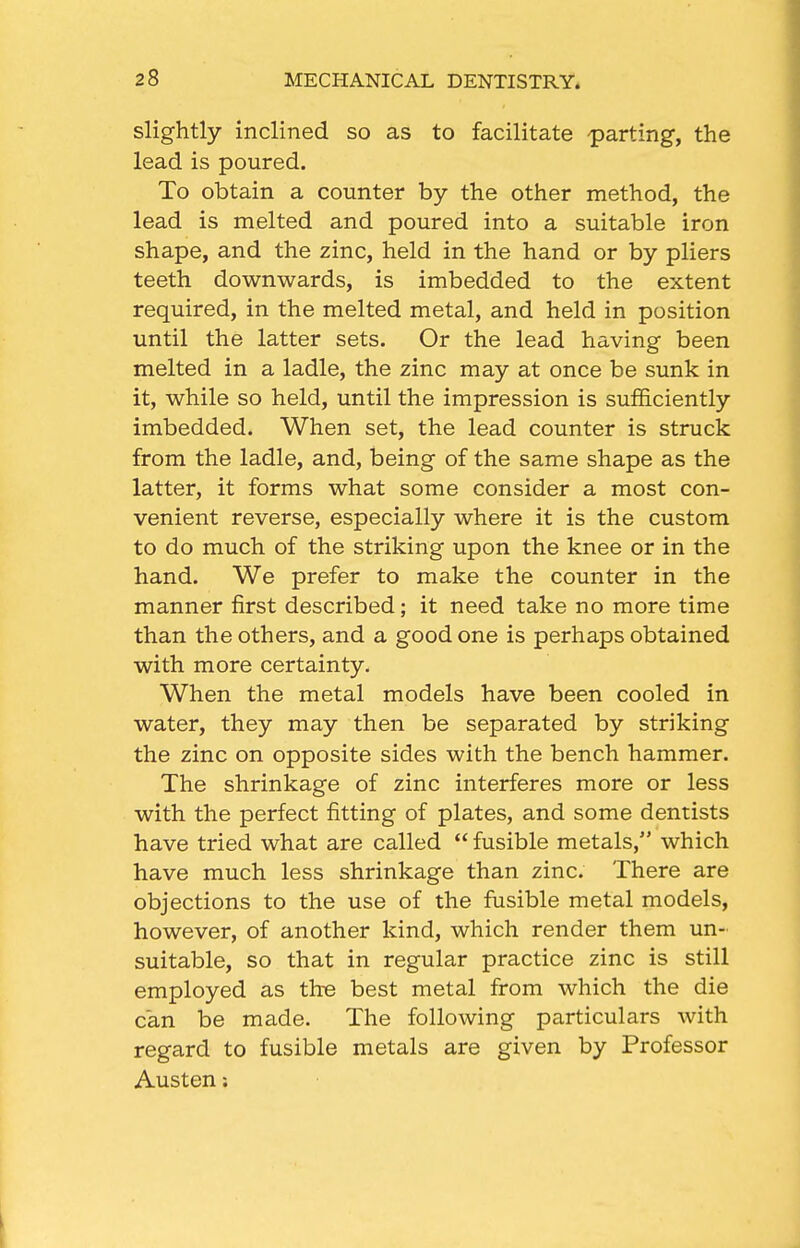 slightly inclined so as to facilitate -parting, the lead is poured. To obtain a counter by the other method, the lead is melted and poured into a suitable iron shape, and the zinc, held in the hand or by pliers teeth downwards, is imbedded to the extent required, in the melted metal, and held in position until the latter sets. Or the lead having been melted in a ladle, the zinc may at once be sunk in it, while so held, until the impression is sufficiently imbedded. When set, the lead counter is struck from the ladle, and, being of the same shape as the latter, it forms what some consider a most con- venient reverse, especially where it is the custom to do much of the striking upon the knee or in the hand. We prefer to make the counter in the manner first described; it need take no more time than the others, and a good one is perhaps obtained with more certainty. When the metal models have been cooled in water, they may then be separated by striking the zinc on opposite sides with the bench hammer. The shrinkage of zinc interferes more or less with the perfect fitting of plates, and some dentists have tried what are called  fusible metals, which have much less shrinkage than zinc. There are objections to the use of the fusible metal models, however, of another kind, which render them un- suitable, so that in regular practice zinc is still employed as the best metal from which the die can be made. The following particulars with regard to fusible metals are given by Professor Austen: