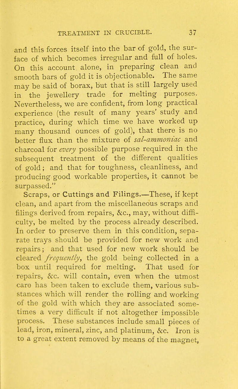 and this forces itself into the bar of gold, the sur- face of which becomes irregular and full of holes. On this account alone, in preparing clean and smooth bars of gold it is objectionable. The same may be said of borax, but that is still largely used in the jewellery trade for melting purposes. Nevertheless, we are confident, from long practical experience (the result of many years' study and practice, during which time we have worked up many thousand ounces of gold), that there is no better flux than the mixture of sal-ammoniac and charcoal for every possible purpose required in the subsequent treatment of the different qualities of gold; and that for toughness, cleanliness, and producing good workable properties, it cannot be surpassed. Scraps, or Cuttings and Filings.—These, if kept clean, and apart from the miscellaneous scraps and filings derived from repairs, &c., may, without diffi- culty, be melted by the process already described. In order to preserve them in this condition, sepa- rate trays should be provided for new work and repairs; and that used for new work should be cleared fregtcently, the gold being collected in a box until required for melting. That used for repairs, &c. will contain, even when the utmost care has been taken to exclude them, various sub- stances which will render the rolling and working of the gold with which they are associated some- times a very difficult if not altogether impossible process. These substances include small pieces of lead, iron, mineral, zinc, and platinum, &c. Iron is to a great extent removed by means of the magnet.