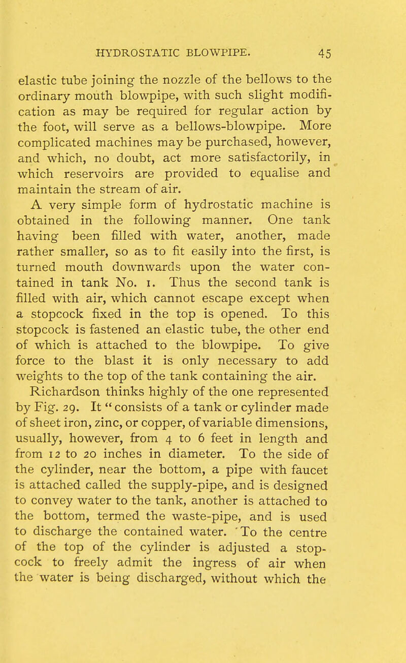 elastic tube joining the nozzle of the bellows to the ordinary mouth blowpipe, with such slight modifi- cation as may be required for regular action by the foot, will serve as a bellows-blowpipe. More complicated machines may be purchased, however, and which, no doubt, act more satisfactorily, in which reservoirs are provided to equalise and maintain the stream of air. A very simple form of hydrostatic machine is obtained in the following manner. One tank having been filled with water, another, made rather smaller, so as to fit easily into the first, is turned mouth downwards upon the water con- tained in tank No. i. Thus the second tank is filled with air, which cannot escape except when a stopcock fixed in the top is opened. To this stopcock is fastened an elastic tube, the other end of which is attached to the blowpipe. To give force to the blast it is only necessary to add weights to the top of the tank containing the air. Richardson thinks highly of the one represented by Fig. 29. It  consists of a tank or cylinder made of sheet iron, zinc, or copper, of variable dimensions, usually, however, from 4 to 6 feet in length and from 12 to 20 inches in diameter. To the side of the cylinder, near the bottom, a pipe with faucet is attached called the supply-pipe, and is designed to convey water to the tank, another is attached to the bottom, termed the waste-pipe, and is used to discharge the contained water. To the centre of the top of the cylinder is adjusted a stop- cock to freely admit the ingress of air when the water is being discharged, without which the