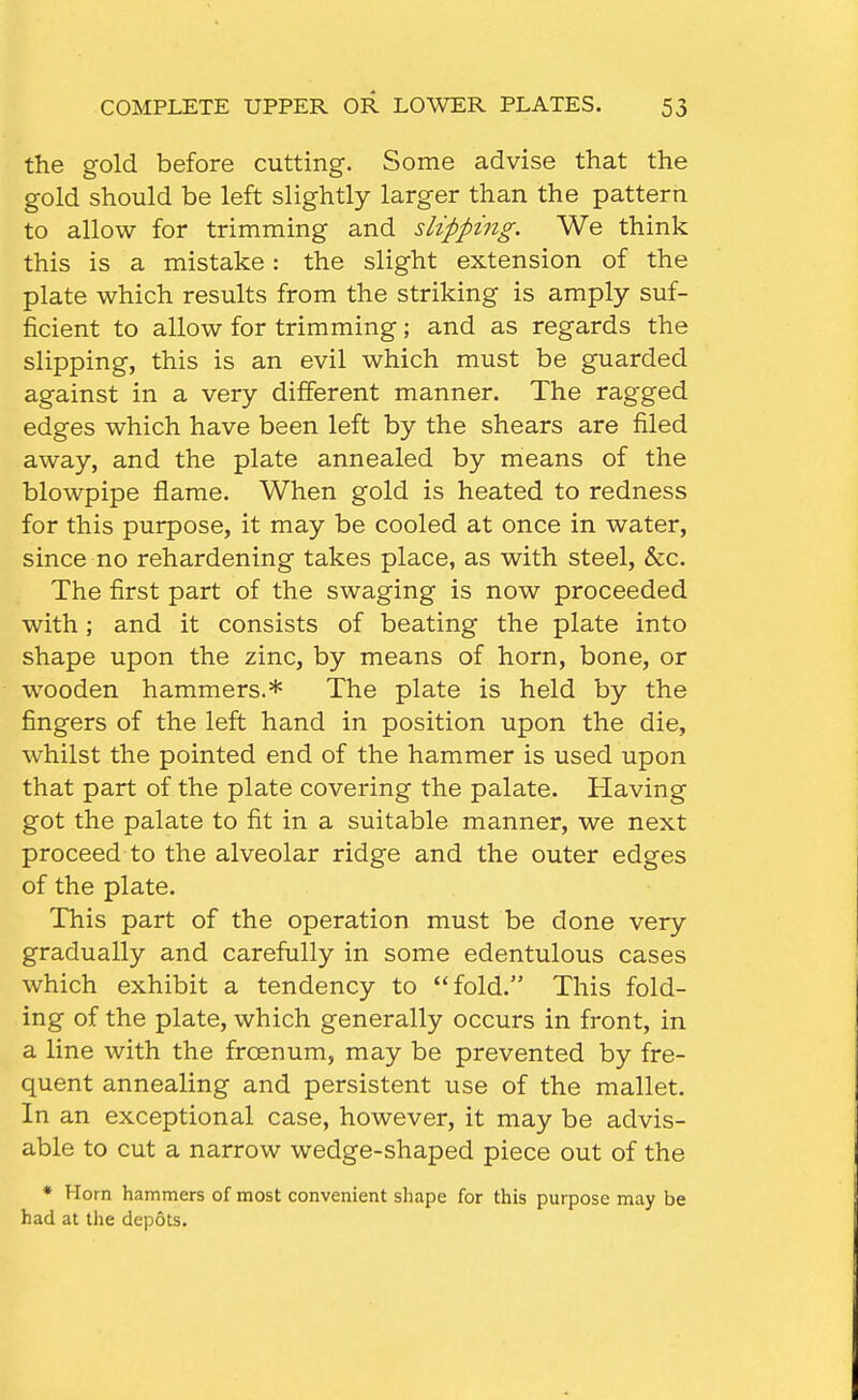 the gold before cutting. Some advise that the gold should be left slightly larger than the pattern to allow for trimming and slipping. We think this is a mistake: the slight extension of the plate which results from the striking is amply suf- ficient to allow for trimming; and as regards the slipping, this is an evil which must be guarded against in a very different manner. The ragged edges which have been left by the shears are filed away, and the plate annealed by means of the blowpipe flame. When gold is heated to redness for this purpose, it may be cooled at once in water, since no rehardening takes place, as with steel, &c. The first part of the swaging is now proceeded with; and it consists of beating the plate into shape upon the zinc, by means of horn, bone, or wooden hammers.* The plate is held by the fingers of the left hand in position upon the die, whilst the pointed end of the hammer is used upon that part of the plate covering the palate. Having got the palate to fit in a suitable manner, we next proceed to the alveolar ridge and the outer edges of the plate. This part of the operation must be done very gradually and carefully in some edentulous cases which exhibit a tendency to fold. This fold- ing of the plate, which generally occurs in front, in a line with the frcenum, may be prevented by fre- quent annealing and persistent use of the mallet. In an exceptional case, however, it may be advis- able to cut a narrow wedge-shaped piece out of the * Horn hammers of most convenient shape for this purpose may be had at the depots.