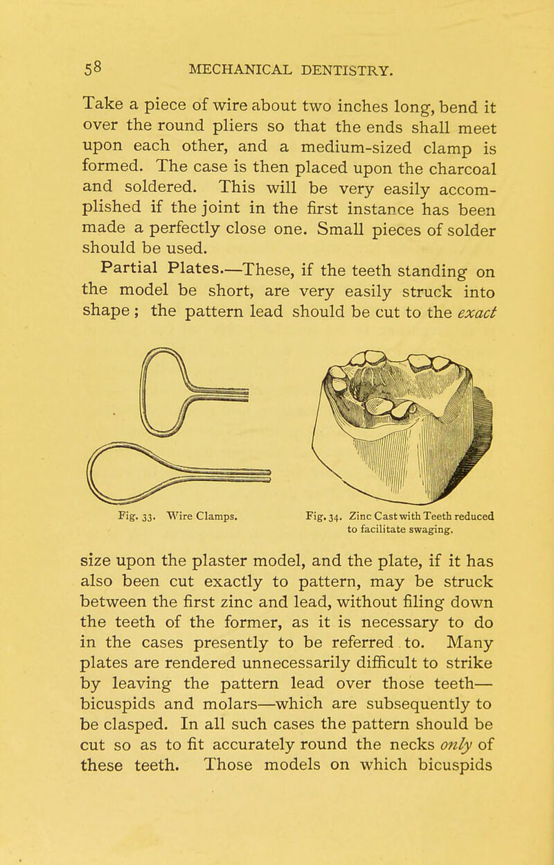 Take a piece of wire about two inches long, bend it over the round pliers so that the ends shall meet upon each other, and a medium-sized clamp is formed. The case is then placed upon the charcoal and soldered. This will be very easily accom- plished if the joint in the first instance has been made a perfectly close one. Small pieces of solder should be used. Partial Plates—These, if the teeth standing on the model be short, are very easily struck into shape ; the pattern lead should be cut to the exact size upon the plaster model, and the plate, if it has also been cut exactly to pattern, may be struck between the first zinc and lead, without filing down the teeth of the former, as it is necessary to do in the cases presently to be referred to. Many plates are rendered unnecessarily difficult to strike by leaving the pattern lead over those teeth— bicuspids and molars—which are subsequently to be clasped. In all such cases the pattern should be cut so as to fit accurately round the necks 07ily of these teeth. Those models on which bicuspids Fig. 33. Wire Clamps. Fig. 34. Zinc Cast with Teeth reduced to facilitate swaging.