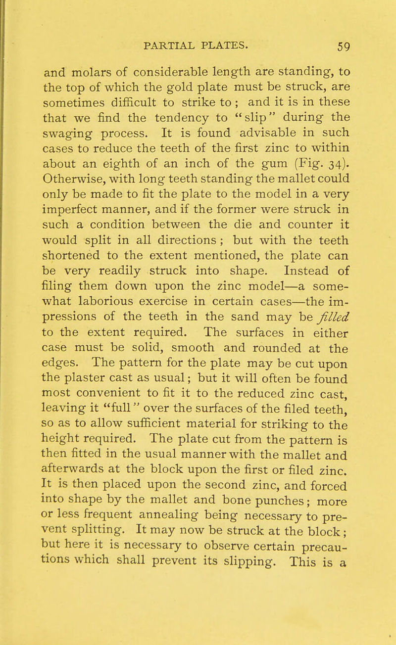 and molars of considerable length are standing, to the top of which the gold plate must be struck, are sometimes difficult to strike to ; and it is in these that we find the tendency to slip during the swaging process. It is found advisable in such cases to reduce the teeth of the first zinc to within about an eighth of an inch of the gum (Fig. 34). Otherwise, with long teeth standing the mallet could only be made to fit the plate to the model in a very imperfect manner, and if the former were struck in such a condition between the die and counter it would split in all directions ; but with the teeth shortened to the extent mentioned, the plate can be very readily struck into shape. Instead of filing them down upon the zinc model—a some- what laborious exercise in certain cases—the im- pressions of the teeth in the sand may be filled to the extent required. The surfaces in either case must be solid, smooth and rounded at the edges. The pattern for the plate may be cut upon the plaster cast as usual; but it will often be found most convenient to fit it to the reduced zinc cast, leaving it full over the surfaces of the filed teeth, so as to allow sufiicient material for striking to the height required. The plate cut from the pattern is then fitted in the usual manner with the mallet and afterwards at the block upon the first or filed zinc. It is then placed upon the second zinc, and forced into shape by the mallet and bone punches; more or less frequent annealing being necessary to pre- vent spHtting. It may now be struck at the block; but here it is necessary to observe certain precau- tions which shall prevent its slipping. This is a