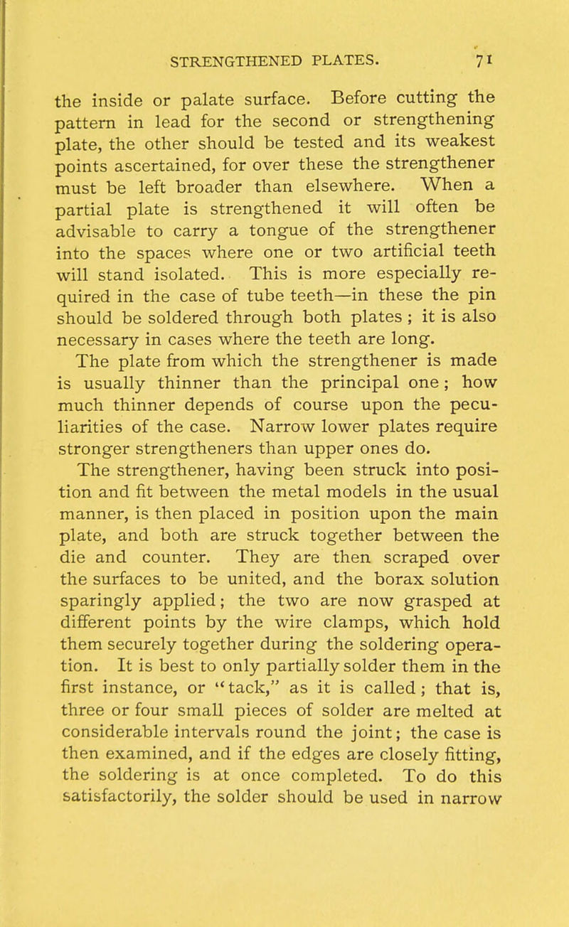 the inside or palate surface. Before cutting the pattern in lead for the second or strengthening plate, the other should be tested and its weakest points ascertained, for over these the strengthener must be left broader than elsewhere. When a partial plate is strengthened it will often be advisable to carry a tongue of the strengthener into the spaces where one or two artificial teeth will stand isolated. This is more especially re- quired in the case of tube teeth—in these the pin should be soldered through both plates ; it is also necessary in cases where the teeth are long. The plate from which the strengthener is made is usually thinner than the principal one ; how much thinner depends of course upon the pecu- liarities of the case. Narrow lower plates require stronger strengtheners than upper ones do. The strengthener, having been struck into posi- tion and fit between the metal models in the usual manner, is then placed in position upon the main plate, and both are struck together between the die and counter. They are then scraped over the surfaces to be united, and the borax solution sparingly applied; the two are now grasped at different points by the wire clamps, which hold them securely together during the soldering opera- tion. It is best to only partially solder them in the first instance, or tack, as it is called; that is, three or four small pieces of solder are melted at considerable intervals round the joint; the case is then examined, and if the edges are closely fitting, the soldering is at once completed. To do this satisfactorily, the solder should be used in narrow