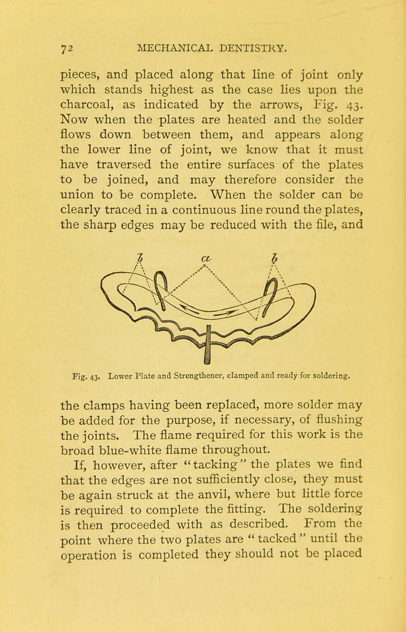 pieces, and placed along that line of joint only which stands highest as the case lies upon the charcoal, as indicated by the arrows, Fig. 43. Now when the plates are heated and the solder flows down between them, and appears along the lower line of joint, we know that it must have traversed the entire surfaces of the plates to be joined, and may therefore consider the union to be complete. When the solder can be clearly traced in a continuous line round the plates, the sharp edges may be reduced with the file, and Fig. 43. Lower Plate and Strengthener, clamped and ready for soldering. the clamps having been replaced, more solder may be added for the purpose, if necessary, of flushing the joints. The flame required for this work is the broad blue-white flame throughout. If, however, after  tacking the plates we find that the edges are not sufficiently close, they must be again struck at the anvil, where but little force is required to complete the fitting. The soldering is then proceeded with as described. From the point where the two plates are  tacked  until the operation is completed they should not be placed