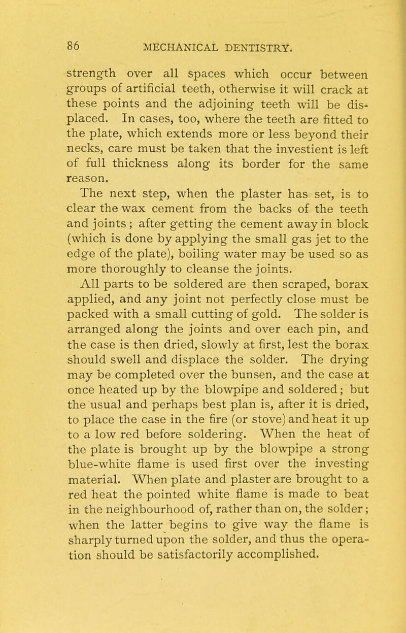 Strength over all spaces which occur between groups of artificial teeth, otherwise it will crack at these points and the adjoining teeth will be dis- placed. In cases, too, where the teeth are fitted to the plate, which extends more or less beyond their necks, care must be taken that the investient is left of full thickness along its border for the same reason. The next step, when the plaster has set, is to clear the wax cement from the backs of the teeth and joints ; after getting the cement away in block (which is done by applying the small gas jet to the edge of the plate), boiling water may be used so as more thoroughly to cleanse the joints. All parts to be soldered are then scraped, borax applied, and any joint not perfectly close must be packed with a small cutting of gold. The solder is arranged along the joints and over each pin, and the case is then dried, slowly at first, lest the borax should swell and displace the solder. The drying may be completed over the bunsen, and the case at once heated up by the blowpipe and soldered; but the usual and perhaps best plan is, after it is dried, to place the case in the fire (or stove) and heat it up to a low red before soldering. When the heat of the plate is brought up by the blowpipe a strong blue-white flame is used first over the investing material. When plate and plaster are brought to a red heat the pointed white flame is made to beat in the neighbourhood of, rather than on, the solder; when the latter begins to give way the flame is sharply turned upon the solder, and thus the opera- tion should be satisfactorily accomplished.