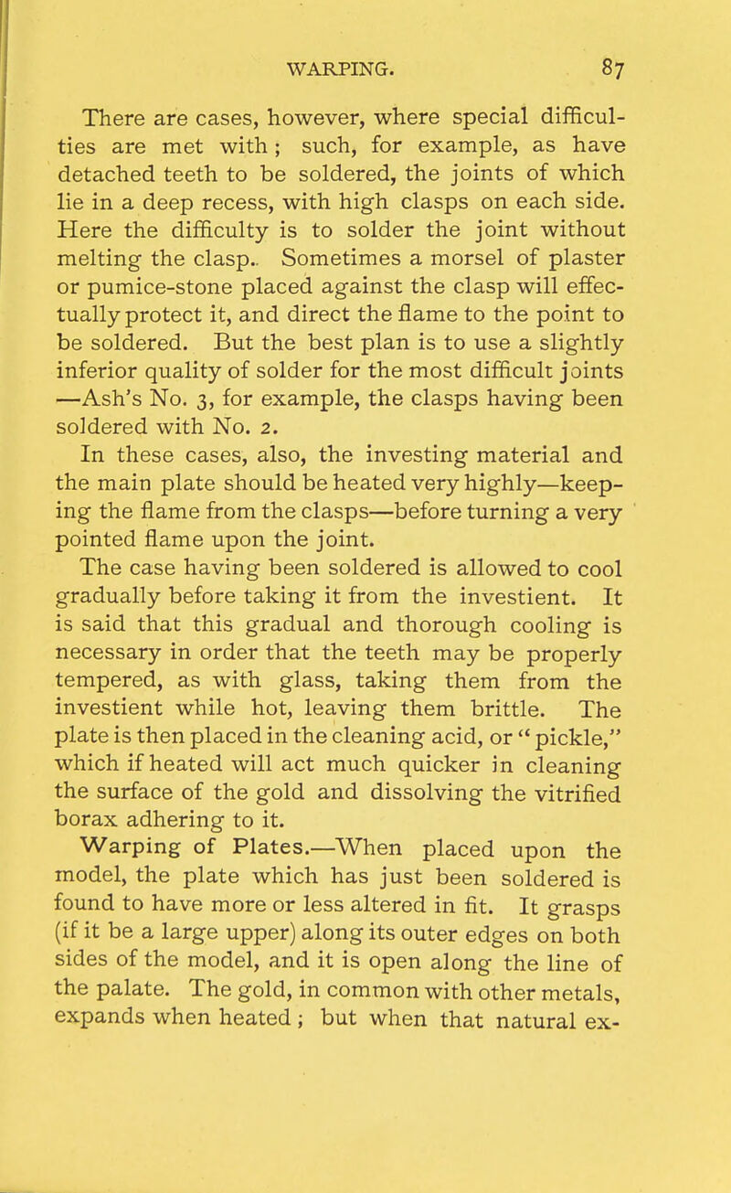 There are cases, however, where special difficul- ties are met with; such, for example, as have detached teeth to be soldered, the joints of which lie in a deep recess, with high clasps on each side. Here the difficulty is to solder the joint without melting the clasp.. Sometimes a morsel of plaster or pumice-stone placed against the clasp will effec- tually protect it, and direct the flame to the point to be soldered. But the best plan is to use a slightly inferior quality of solder for the most difficult joints —Ash's No. 3, for example, the clasps having been soldered with No. 2. In these cases, also, the investing material and the main plate should be heated very highly—keep- ing the flame from the clasps—before turning a very pointed flame upon the joint. The case having been soldered is allowed to cool gradually before taking it from the investient. It is said that this gradual and thorough cooling is necessary in order that the teeth may be properly tempered, as with glass, taking them from the investient while hot, leaving them brittle. The plate is then placed in the cleaning acid, or  pickle, which if heated will act much quicker in cleaning the surface of the gold and dissolving the vitrified borax adhering to it. Warping of Plates.—When placed upon the model, the plate which has just been soldered is found to have more or less altered in fit. It grasps (if it be a large upper) along its outer edges on both sides of the model, and it is open along the line of the palate. The gold, in common with other metals, expands when heated ; but when that natural ex-