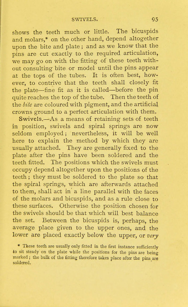 shows the teeth much or little. The bicuspids and molars * on the other hand, depend altogether upon the bite and plate ; and as we know that the pins are cut exactly to the required articulation, we may go on with the fitting of these teeth with- out consulting bite or model until the pins appear at the tops of the tubes. It is often best, how- ever, to contrive that the teeth shall closely fit the plate—fine fit as it is called—before the pin quite reaches the top of the tube. Then the teeth of the hite are coloured with pigment, and the artificial crowns ground to a perfect articulation with them. Swivels.—^As a means of retaining sets of teeth in position, swivels and spiral springs are now seldom employed; nevertheless, it will be well here to explain the method by which they are usually attached. They are generally fixed to the plate after the pins have been soldered and the teeth fitted. The positions which the swivels must occupy depend altogether upon the positions of the teeth; they must be soldered to the plate so that the spiral springs, which are afterwards attached to them, shall act in a line parallel with the faces of the molars and bicuspids, and as a rule close to these surfaces. Otherwise the position chosen for the swivels should be that which will best balance the set. Between the bicuspids is, perhaps, the average place given to the upper ones, and the lower are placed exactly below the upper, or uery * These teeth are usually only fitted in the first instance sufficiently to sit steady on the plate while the positions for the pins are being marked ; the bulk of the fitting therefore takes place after the pins are soldered.