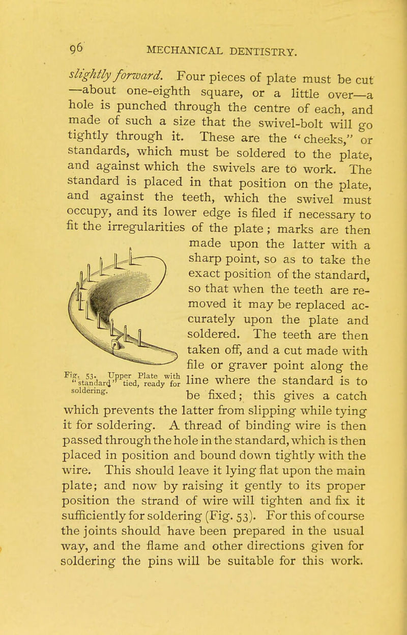 slightly forward. Four pieces of plate must be cut —about one-eighth square, or a little over—a hole is punched through the centre of each, and made of such a size that the swivel-bolt will go tightly through it. These are the cheeks, or standards, which must be soldered to the plate, and against which the swivels are to work. The standard is placed in that position on the plate, and against the teeth, which the swivel must occupy, and its lower edge is filed if necessary to fit the irregularities of the plate ; marks are then made upon the latter with a sharp point, so as to take the exact position of the standard, so that when the teeth are re- moved it may be replaced ac- curately upon the plate and soldered. The teeth are then taken off, and a cut made with file or graver point along the ^''kl^darfP'tTedfrei^^^^^^ Hno whero tho Standard is to be fixed; this gives a catch which prevents the latter firom slipping while tying it for soldering. A thread of binding wire is then passed through the hole in the standard, which is then placed in position and bound down tightly with the wire. This should leave it lying flat upon the main plate; and now by raising it gently to its proper position the strand of wire will tighten and fix it sufiiciently for soldering (Fig. 53). For this of course the joints should have been prepared in the usual way, and the flame and other directions given for soldering the pins will be suitable for this work.