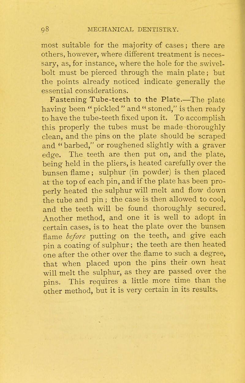 most suitable for the majority of cases; there are others, however, where different treatment is neces- sary, as, for instance, where the hole for the swivel- bolt must be pierced through the main plate; but the points already noticed indicate generally the essential considerations. Fastening Tube-teeth to the Plate.—^The plate having been  pickled  and  stoned, is then ready to have the tube-teeth fixed upon it. To accomplish this properly the tubes must be made thoroughly clean, and the pins on the plate should be scraped and  barbed, or roughened slightly with a graver edge. The teeth are then put on, and the plate, being held in the pliers, is heated carefully over the bunsen flame; sulphur (in powder) is then placed at the top of each pin, and if the plate has been pro- perly heated the sulphur will melt and flow down the tube and pin; the case is then allowed to cool, and the teeth will be found thoroughly secured. Another method, and one it is well to adopt in certain cases, is to heat the plate over the bunsen flame before putting on the teeth, and give each pin a coating of sulphur; the teeth are then heated one after the other over the flame to such a degree, that when placed upon the pins their own heat will melt the sulphur, as they are passed over the pins. This requires a little more time than the other method, but it is very certain in its results.