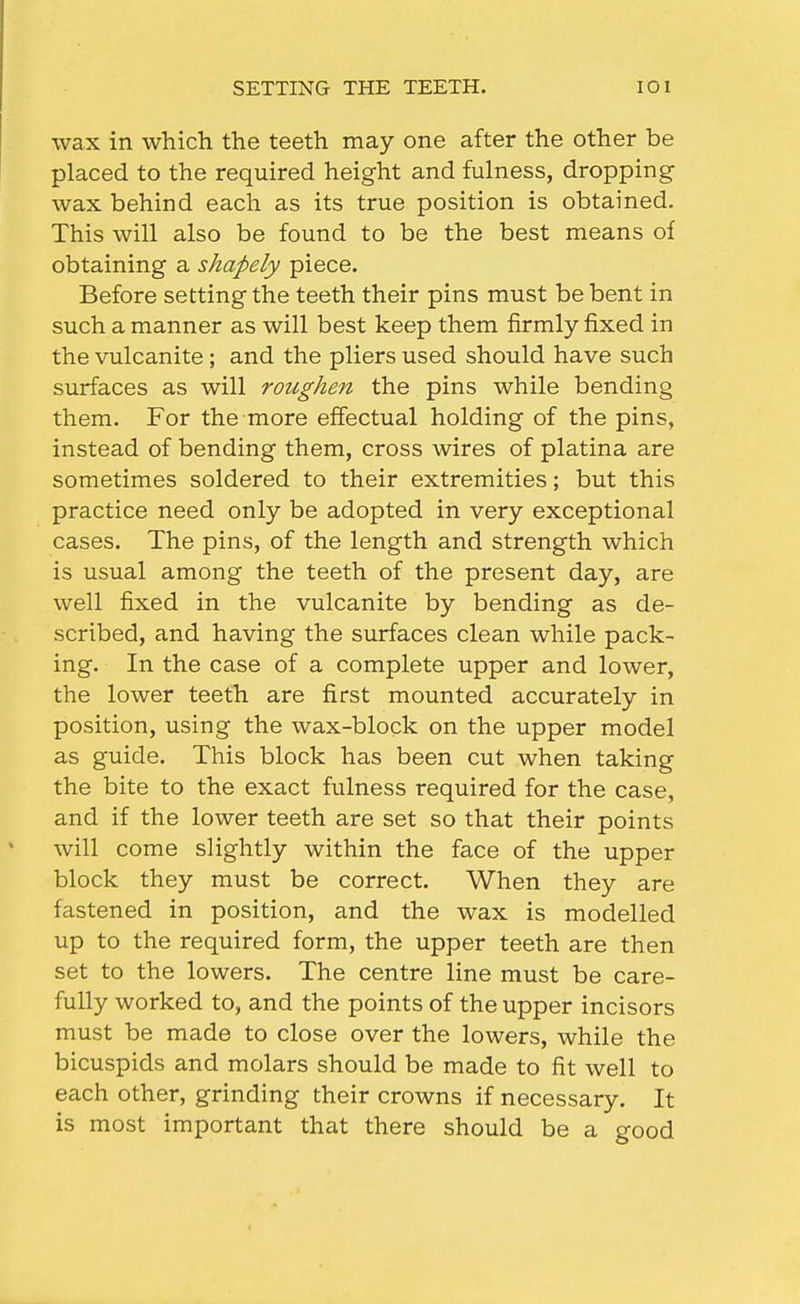 SETTING THE TEETH. lOI wax in which the teeth may one after the other be placed to the required height and fulness, dropping wax behind each as its true position is obtained. This will also be found to be the best means of obtaining a shapely piece. Before setting the teeth their pins must be bent in such a manner as will best keep them firmly fixed in the vulcanite ; and the pliers used should have such surfaces as will roughen the pins while bending them. For the more effectual holding of the pins, instead of bending them, cross wires of platina are sometimes soldered to their extremities; but this practice need only be adopted in very exceptional cases. The pins, of the length and strength which is usual among the teeth of the present day, are well fixed in the vulcanite by bending as de- scribed, and having the surfaces clean while pack- ing. In the case of a complete upper and lower, the lower teeth are first mounted accurately in position, using the wax-block on the upper model as guide. This block has been cut when taking the bite to the exact fulness required for the case, and if the lower teeth are set so that their points will come slightly within the face of the upper block they must be correct. When they are fastened in position, and the wax is modelled up to the required form, the upper teeth are then set to the lowers. The centre line must be care- fully worked to, and the points of the upper incisors must be made to close over the lowers, while the bicuspids and molars should be made to fit well to each other, grinding their crowns if necessary. It is most important that there should be a good