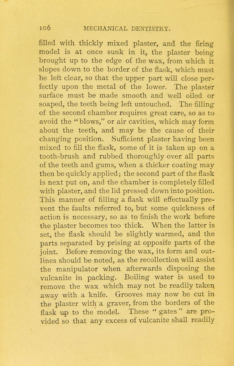 filled with thickly mixed plaster, and the firing model is at once sunk in it, the plaster being brought up to the edge of the wax, from which it slopes down to the border of the flask, which must be left clear, so that the upper part will close per- fectly upon the metal of the lower. The plaster surface must be made smooth and well oiled or soaped, the teeth being left untouched. The filling of the second chamber requires great care, so as to avoid the  blows, or air cavities, which may form about the teeth, and may be the cause of their changing position. Sufficient plaster having been mixed to fill the flask, some of it is taken up on a tooth-brush and rubbed thoroughly over all parts of the teeth and gums, when a thicker coating may then be quickly applied; the second part of the flask is next put on, and the chamber is completely filled with plaster, and the lid pressed down into position. This manner of filling a flask will effectually pre- vent the faults referred to, but some quickness of action is necessary, so as to finish the work before the plaster becomes too thick. When the latter is set, the flask should be slightly warmed, and the parts separated by prising at opposite parts of the joint. Before removing the wax, its form and out- lines should be noted, as the recollection will assist the manipulator when afterwards disposing the vulcanite in packing. Boiling water is used to remove the wax which may not be readily taken away with a knife. Grooves may now be cut in the plaster with a graver, from the borders of the flask up to the model. These  gates are pro- vided so that any excess of vulcanite shall readily