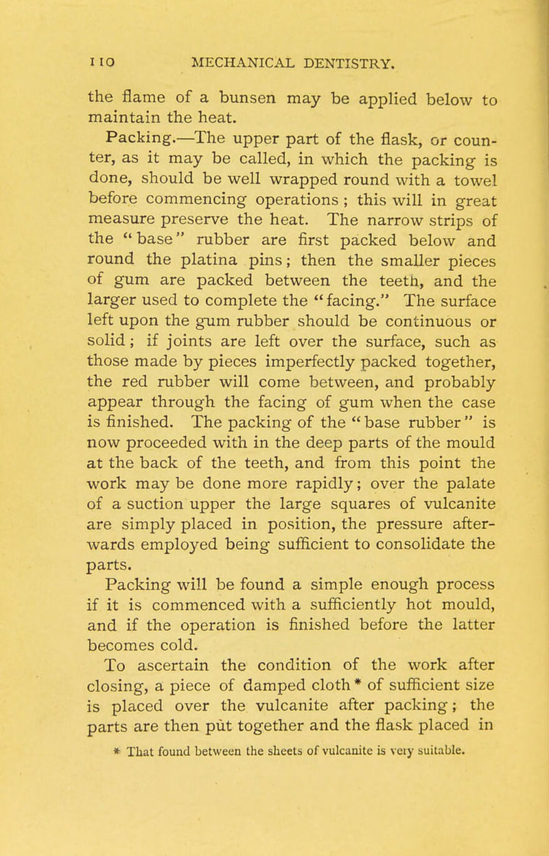 the flame of a bunsen may be applied below to maintain the heat. Packing.—^The upper part of the flask, or coun- ter, as it may be called, in which the packing is done, should be well wrapped round with a towel before commencing operations ; this will in great measure preserve the heat. The narrow strips of the *' base rubber are first packed below and round the platina pins; then the smaller pieces of gum are packed between the teeth, and the larger used to complete the  facing. The surface left upon the gum rubber should be continuous or solid; if joints are left over the surface, such as those made by pieces imperfectly packed together, the red rubber will come between, and probably appear through the facing of gum when the case is finished. The packing of the  base rubber  is now proceeded with in the deep parts of the mould at the back of the teeth, and from this point the work may be done more rapidly; over the palate of a suction upper the large squares of vulcanite are simply placed in position, the pressure after- wards employed being sufficient to consolidate the parts. Packing will be found a simple enough process if it is commenced with a sufficiently hot mould, and if the operation is finished before the latter becomes cold. To ascertain the condition of the work after closing, a piece of damped cloth * of sufficient size is placed over the vulcanite after packing; the parts are then put together and the flask placed in * That found between the sheets of vulcanite is very suitable.