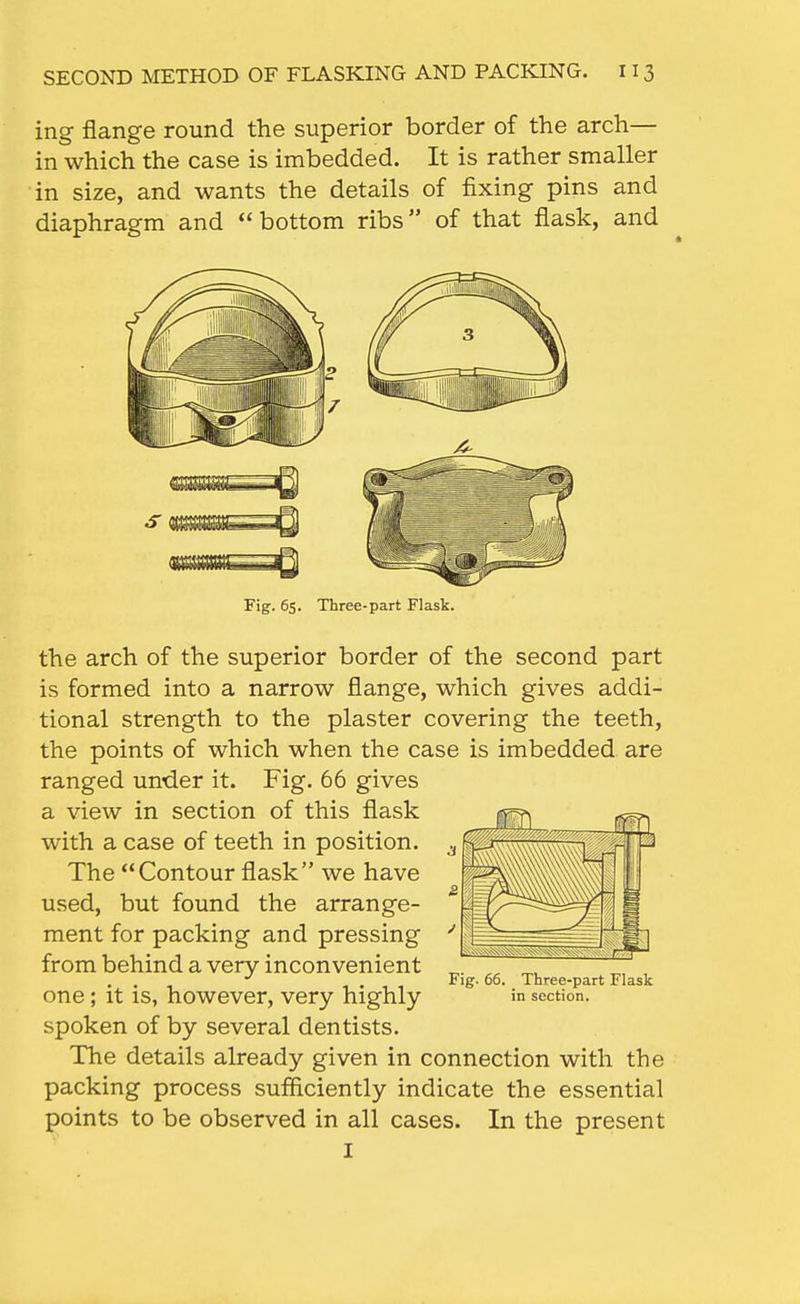 ing flange round the superior border of the arch— in which the case is imbedded. It is rather smaller in size, and wants the details of fixing pins and diaphragm and bottom ribs of that flask, and Fig. 6s. Three-part Flask. the arch of the superior border of the second part is formed into a narrow flange, which gives addi- tional strength to the plaster covering the teeth, the points of which when the case is imbedded are ranged under it. Fig. 66 gives a view in section of this flask with a case of teeth in position. The Contour flask we have used, but found the arrange- ment for packing and pressing from behind a very inconvenient one; it is, however, very highly in section, spoken of by several dentists. The details already given in connection with the packing process sufficiently indicate the essential points to be observed in all cases. In the present I