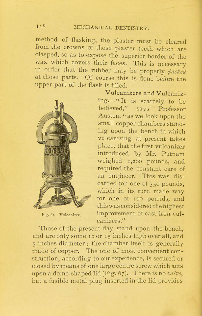 method of flasking, the plaster must be cleared from the crowns of those plaster teeth which are clasped, so as to expose the superior border of the wax which covers their faces. This is necessary in order that the rubber may be properly packed at those parts. Of course this is done before the upper part of the flask is filled. Vulcanizers and Vulcaniz- ing—It is scarcely to be believed, says Professor Austen,  as we look upon the small copper chambers stand- ing upon the bench in which vulcanizing at present takes place, that the first vulcanizer introduced by Mr. Putnam weighed 1,200 pounds, and required the constant care of an engineer. This was dis- carded for one of 350 pounds, which in its turn made way for one of 100 pounds, and this was considered thehighest improvement of cast-iron vul- canizers. Those of the present day stand upon the bench, and are only some 12 or 15 inches high over all, and 5 inches diameter; the chamber itself is generally made of copper. The one of most convenient con- struction, according to our experience, is secured or closed by means-of one large centre screw which acts upon a dome-shaped lid (Fig. 67). There is no valve^ but a fusible metal plug inserted in the lid provides Fig. 67. Vulcanizer.