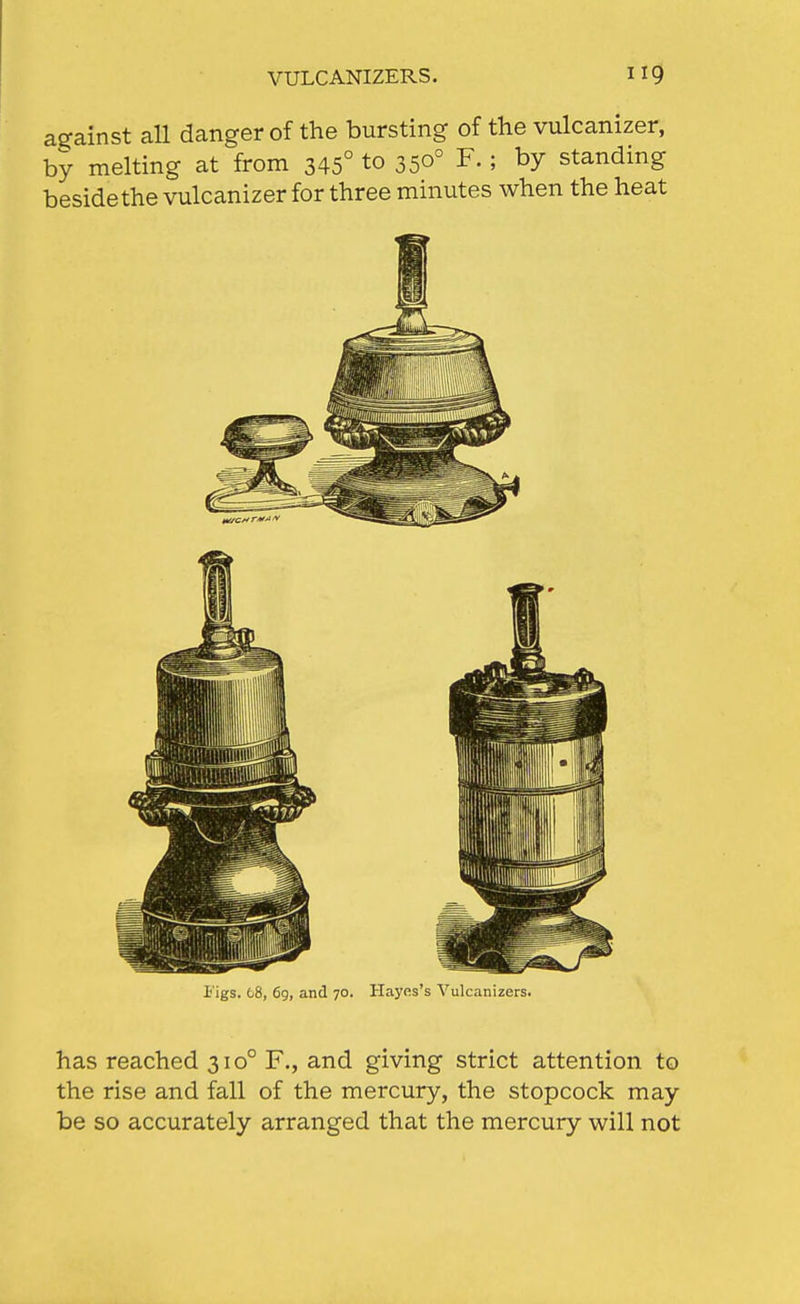 against all danger of the bursting of the vulcanizer, by melting at from 345° to 350° F. ; by standing beside the vulcanizer for three minutes when the heat Figs. t8, 69, and 70. Hayes's Vulcanizers. has reached 310° F., and giving strict attention to the rise and fall of the mercury, the stopcock may be so accurately arranged that the mercury will not