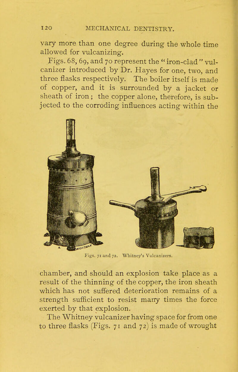 vary more than one degree during the whole time allowed for vulcanizing. Figs. 68, 69, and 70 represent the  iron-clad  vul- canizer introduced by Dr. Hayes for one, two, and three flasks respectively. The boiler itself is made of copper, and it is surrounded by a jacket or sheath of iron ; the copper alone, therefore, is sub- jected to the corroding influences acting within the Figs. 71 and 72. Whitney's Vulcanizers. chamber, and should an explosion take place as a result of the thinning of the copper, the iron sheath which has not suffered deterioration remains of a strength sufiicient to resist many times the force exerted by that explosion. The Whitney vulcanizer having space for from one to three flasks (Figs. 71 and 72) is made of wrought