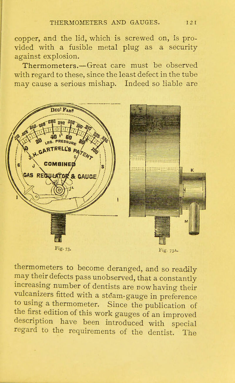 THERMOMETERS AND GAUGES. 12 1 copper, and the lid, which is screwed on, is pro- vided with a fusible metal plug as a security against explosion. Thermometers.—Great care must be observed with regard to these, since the least defect in the tube may cause a serious mishap. Indeed so liable are thermometers to become deranged, and so readily may their defects pass unobserved, that a constantly increasing number of dentists are now having their vulcanizers fitted with a ste'am-gauge in preference to using a thermometer. Since the publication of the first edition of this work gauges of an improved description have been introduced with special regard to the requirements of the dentist. The