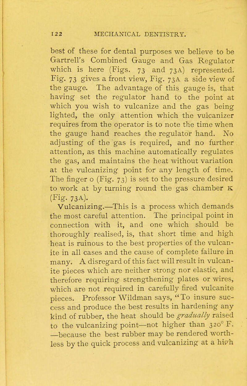 best of these for dental purposes we believe to be Gartrell's Combined Gauge and Gas Regulator which is here (Figs. 73 and 73A) represented. Fig. 73 gives a front view, Fig. 73A a side view of the gauge. The advantage of this gauge is, that having set the regulator hand to the point at which you wish to vulcanize and the gas being lighted, the only attention which the vuicanizer requires from the operator is to note the time when the gauge hand reaches the regulator hand. No adjusting of the gas is required, and no further attention, as this machine automatically regulates the gas, and maintains the heat without variation at the vulcanizing point for any length of time. The finger o (Fig. 73) is set to the pressure desired to work at by turning round the gas chamber K (Fig. 73A). Vulcanizing.—^This is a process which demands the most careful attention. The principal point in connection with it, and one which should be thoroughly realised, is, that short time and high heat is ruinous to the best properties of the vulcan- ite in all cases and the cause of complete failure in many. A disregard of this fact will result in vulcan- ite pieces which are neither strong nor elastic, and therefore requiring strengthening plates or wires, which are not required in carefully fired vulcanite pieces. Professor Wildman says,  To insure suc- cess and produce the best results in hardening any kind of rubber, the heat should be gradually raised to the vulcanizing point—not higher than 320° F. —because the best rubber may be rendered worth- less by the quick process and vulcanizing at a hip'h