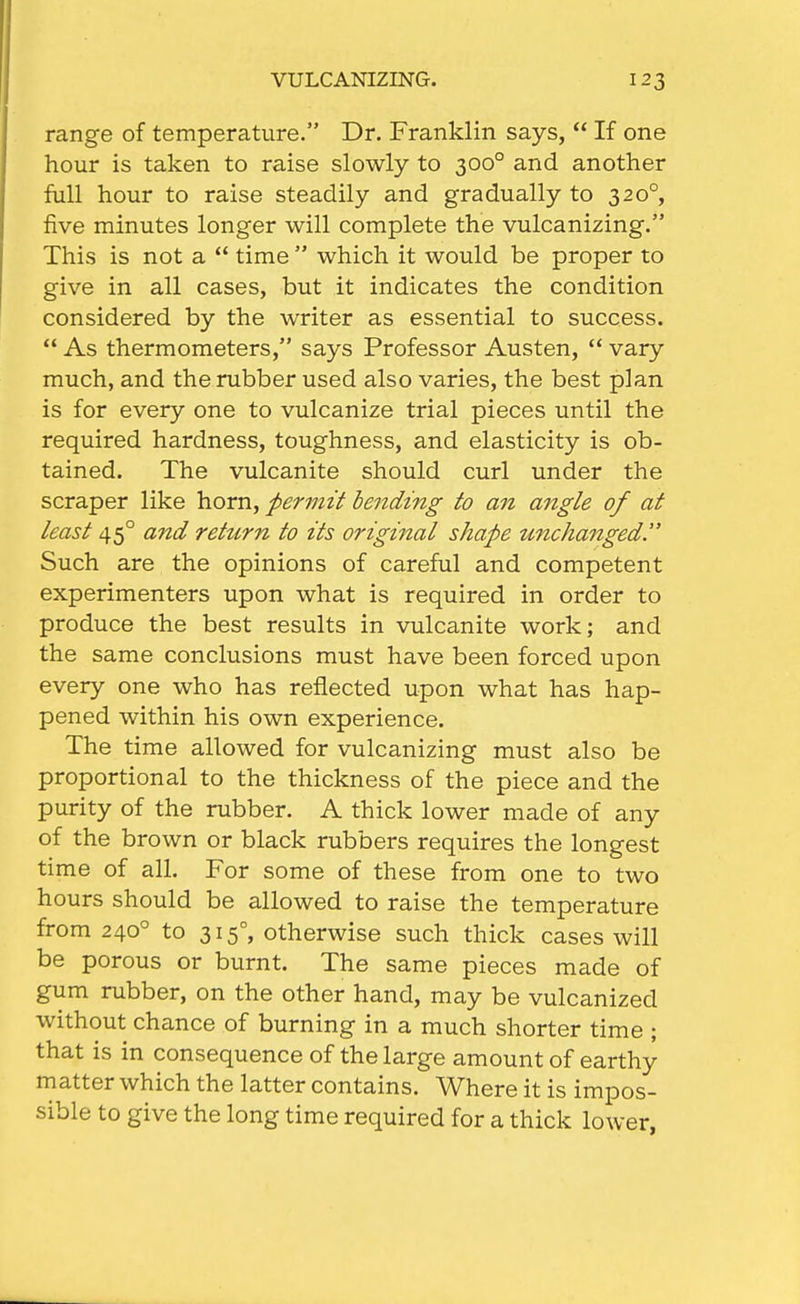 range of temperature. Dr. Franklin says,  If one hour is taken to raise slowly to 300° and another full hour to raise steadily and gradually to 320°, five minutes longer will complete the vulcanizing. This is not a  time  which it would be proper to give in all cases, but it indicates the condition considered by the writer as essential to success.  As thermometers, says Professor Austen,  vary much, and the rubber used also varies, the best plan is for every one to vulcanize trial pieces until the required hardness, toughness, and elasticity is ob- tained. The vulcanite should curl under the scraper like horn, permit betiding to an angle of at least 45° and return to its original shape unchanged. Such are the opinions of careful and competent experimenters upon what is required in order to produce the best results in vulcanite work; and the same conclusions must have been forced upon every one who has reflected upon what has hap- pened within his own experience. The time allowed for vulcanizing must also be proportional to the thickness of the piece and the purity of the rubber. A thick lower made of any of the brown or black rubbers requires the longest time of all. For some of these from one to two hours should be allowed to raise the temperature from 240° to 315°, otherwise such thick cases will be porous or burnt. The same pieces made of gum rubber, on the other hand, may be vulcanized without chance of burning in a much shorter time ; that is in consequence of the large amount of earthy matter which the latter contains. Where it is impos- sible to give the long time required for a thick lower,