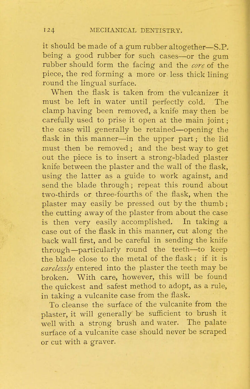 it should be made of a gum rubber altogether—S.P. being a good rubber for such cases—or the gum rubber should form the facing and the core of the piece, the red forming a more or less thick lining round the lingual surface. When the flask is taken from the vulcanizer it must be left in water until perfectly cold. The clamp having been removed, a knife may then be carefully used to prise it open at the main joint; the case will generally be retained—opening the flask in this manner—in the upper part; the lid must then be removed ; and the best way to get out the piece is to insert a strong-bladed plaster knife between the plaster and the wall of the flask, using the latter as a guide to work against, and send the blade through; repeat this round about two-thirds or three-fourths of the flask, when the plaster may easily be pressed out by the thumb ; the cutting away of the plaster from about the case is then very easily accomplished. In taking a case out of the flask in this manner, cut along the back wall first, and be careful in sending the knife through—particularly round the teeth—to keep the blade close to the metal of the flask; if it is carelessly entered into the plaster the teeth may be broken. With care, however, this will be found the quickest and safest method to adopt, as a rule, in taking a vulcanite case from the flask. To cleanse the surface of the vulcanite from the plaster, it will generally be sufficient to brush it well with a strong brush and water. The palate surface of a vulcanite case should never be scraped or cut with a graver.