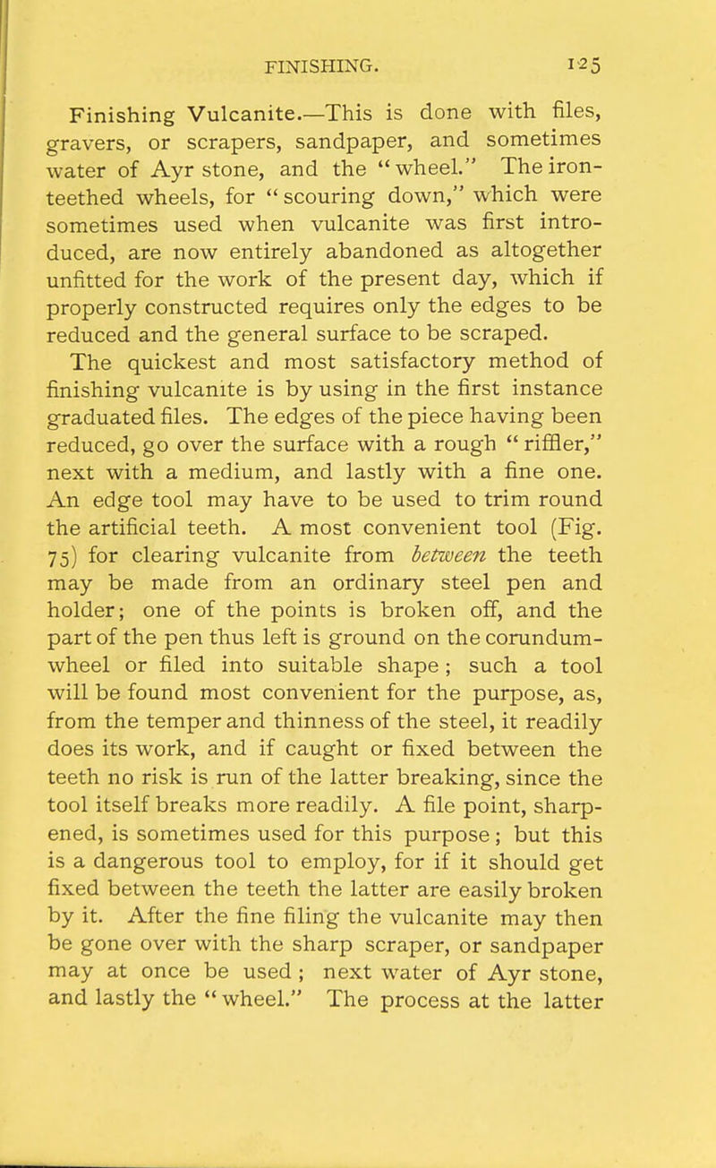 FINISHING. Finishing Vulcanite.—This is done with files, gravers, or scrapers, sandpaper, and sometimes water of Ayr stone, and the wheel. The iron- teethed wheels, for  scouring down, which were sometimes used when vulcanite was first intro- duced, are now entirely abandoned as altogether unfitted for the work of the present day, which if properly constructed requires only the edges to be reduced and the general surface to be scraped. The quickest and most satisfactory method of finishing vulcanite is by using in the first instance graduated files. The edges of the piece having been reduced, go over the surface with a rough rififler, next with a medium, and lastly with a fine one. An edge tool may have to be used to trim round the artificial teeth. A most convenient tool (Fig. 75) for clearing vulcanite from between the teeth may be made from an ordinary steel pen and holder; one of the points is broken off, and the part of the pen thus left is ground on the corundum- wheel or filed into suitable shape ; such a tool will be found most convenient for the purpose, as, from the temper and thinness of the steel, it readily does its work, and if caught or fixed between the teeth no risk is run of the latter breaking, since the tool itself breaks more readily. A file point, sharp- ened, is sometimes used for this purpose; but this is a dangerous tool to employ, for if it should get fixed between the teeth the latter are easily broken by it. After the fine filing the vulcanite may then be gone over with the sharp scraper, or sandpaper may at once be used ; next water of Ayr stone, and lastly the  wheel. The process at the latter