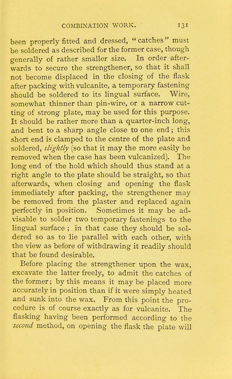 been properly fitted and dressed,  catches must be soldered as described for the former case, though generally of rather smaller size. In order after- wards to secure the strengthener, so that it shall not become displaced in the closing of the flask after packing with vulcanite, a temporary fastening should be soldered to its lingual surface. Wire, somewhat thinner than pin-wire, or a narrow cut- ting of strong plate, may be used for this purpose. It should be rather more than a quarter-inch long, and bent to a sharp angle close to one end; this short end is clamped to the centre of the plate and soldered, slightly (so that it may the more easily be removed when the case has been vulcanized). The long end of the hold which should thus stand at a right angle to the plate should be straight, so that afterwards, when closing and opening the flask immediately after packing, the strengthener may be removed from the plaster and replaced again perfectly in position. Sometimes it may be ad- visable to solder two temporary fastenings to the lingual surface ; in that case they should be sol- dered so as to lie parallel with each other, with the view as before of withdrawing it readily should that be found desirable. Before placing the strengthener upon the wax, excavate the latter freely, to admit the catches of the former; by this means it may be placed more accurately in position than if it were simply heated and sunk into the wax. From this point the pro- cedure is of course exactly as for vulcanite. The flasking having been performed according to the second method, on opening the flask the plate will