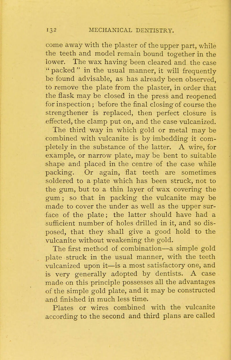 come away with the plaster of the upper part, while the teeth and model remain bound together in the lower. The wax having been cleared and the case  packed  in the usual manner, it will frequently be found advisable, as has already been observed, to remove the plate from the plaster, in order that the flask may be closed in the press and reopened for inspection; before the final closing of course the strengthener is replaced, then perfect closure is effected, the clamp put on, and the case vulcanized. The third way in which gold or metal may be combined with vulcanite is by imbedding it com- pletely in the substance of the latter. A wire, for example, or narrow plate, may be bent to suitable shape and placed in the centre of the case while packing. Or again, flat teeth are sometimes soldered to a plate which has been struck, not to the gum, but to a thin layer of wax covering the gum ; so that in packing the vulcanite may be made to cover the under as well as the upper sur- face of the plate; the latter should have had a sufiicient number of holes drilled in it, and so dis- posed, that they shall give a good hold to the vulcanite without weakening the gold. The first method of combination—a simple gold plate struck in the usual manner, with the teeth vulcanized upon it—is a most satisfactory one, and is very generally adopted by dentists. A case made on this principle possesses all the advantages of the simple gold plate, and it may be constructed and finished in much less time. Plates or wires combined with the vulcanite according to the second and third plans are called