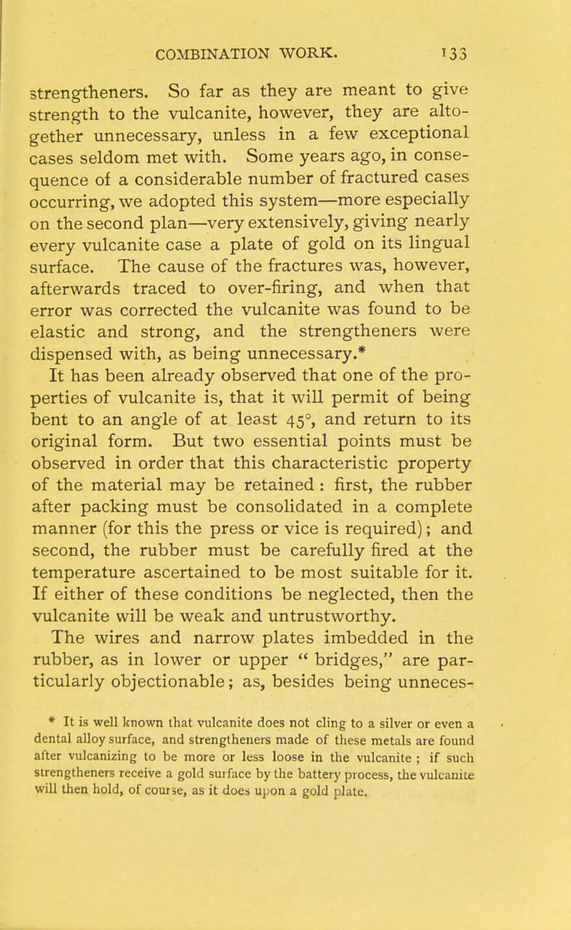 strengtheners. So far as they are meant to give strength to the vulcanite, however, they are alto- gether unnecessary, unless in a few exceptional cases seldom met with. Some years ago, in conse- quence of a considerable number of fractured cases occurring, we adopted this system—more especially on the second plan—very extensively, giving nearly every vulcanite case a plate of gold on its lingual surface. The cause of the fractures was, however, afterwards traced to over-firing, and when that error was corrected the vulcanite was found to be elastic and strong, and the strengtheners were dispensed with, as being unnecessary.* It has been already observed that one of the pro- perties of vulcanite is, that it will permit of being bent to an angle of at least 45°, and return to its original form. But two essential points must be observed in order that this characteristic property of the material may be retained : first, the rubber after packing must be consolidated in a complete manner (for this the press or vice is required); and second, the rubber must be carefully fired at the temperature ascertained to be most suitable for it. If either of these conditions be neglected, then the vulcanite will be weak and untrustworthy. The wires and narrow plates imbedded in the rubber, as in lower or upper  bridges, are par- ticularly objectionable; as, besides being unneces- * It is well known that vulcanite does not cling to a silver or even a dental alloy surface, and strengtheners made of these metals are found after vulcanizing to be more or less loose in the vulcanite ; if such strengtheners receive a gold surface by the battery process, the vulcanite will then hold, of course, as it does upon a gold plate.