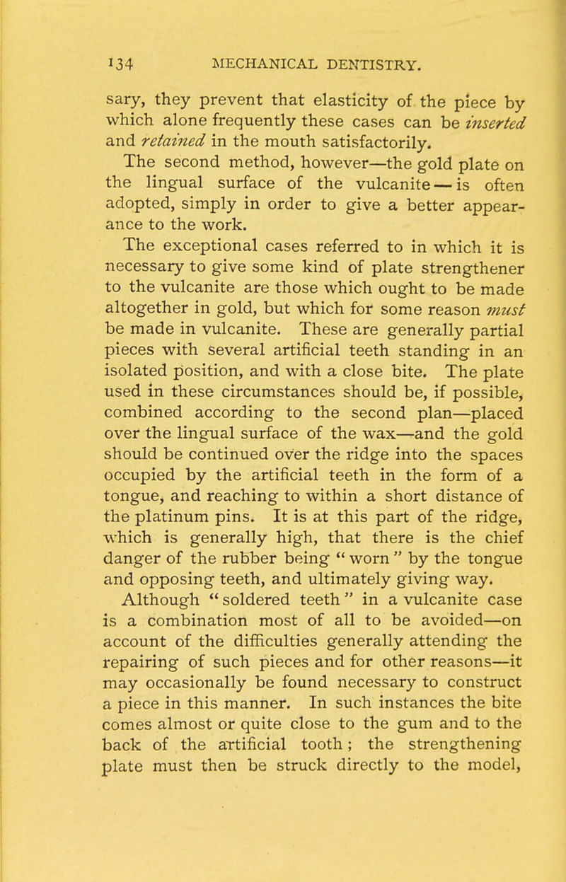 sary, they prevent that elasticity of the piece by which alone frequently these cases can be inserted and retained in the mouth satisfactorily. The second method, however—the gold plate on the lingual surface of the vulcanite — is often adopted, simply in order to give a better appear- ance to the work. The exceptional cases referred to in which it is necessary to give some kind of plate strengthener to the vulcanite are those which ought to be made altogether in gold, but which for some reason must be made in vulcanite. These are generally partial pieces with several artificial teeth standing in an isolated position, and with a close bite. The plate used in these circumstances should be, if possible, combined according to the second plan—placed over the lingual surface of the wax—and the gold should be continued over the ridge into the spaces occupied by the artificial teeth in the form of a tongue, and reaching to within a short distance of the platinum pins. It is at this part of the ridge, which is generally high, that there is the chief danger of the rubber being  worn  by the tongue and opposing teeth, and ultimately giving way. Although  soldered teeth  in a vulcanite case is a combination most of all to be avoided—on account of the difficulties generally attending the repairing of such pieces and for other reasons—it may occasionally be found necessary to construct a piece in this manner. In such instances the bite comes almost or quite close to the gum and to the back of the aTtificial tooth; the strengthening plate must then be struck directly to the model,