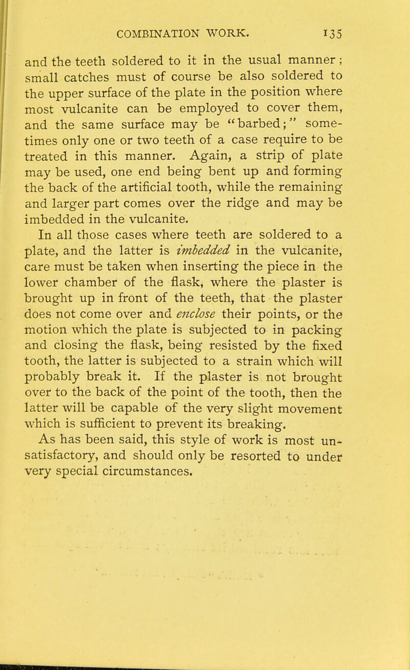 and the teeth soldered to it in the usual manner; small catches must of course be also soldered to the upper surface of the plate in the position where most vulcanite can be employed to cover them, and the same surface may be  barbed; some- times only one or two teeth of a case require to be treated in this manner. Again, a strip of plate may be used, one end being bent up and forming the back of the artificial tooth, while the remaining and larger part comes over the ridge and may be imbedded in the vulcanite. In all those cases where teeth are soldered to a plate, and the latter is imbedded in the vulcanite, care must be taken when inserting the piece in the lower chamber of the flask, where the plaster is brought up in front of the teeth, that the plaster does not come over and enclose their points, or the motion which the plate is subjected to in packing and closing the flask, being resisted by the fixed tooth, the latter is subjected to a strain which will probably break it. If the plaster is not brought over to the back of the point of the tooth, then the latter will be capable of the very slight movement which is sufficient to prevent its breaking. As has been said, this style of work is most un- satisfactory, and should only be resorted to under very special circumstances.